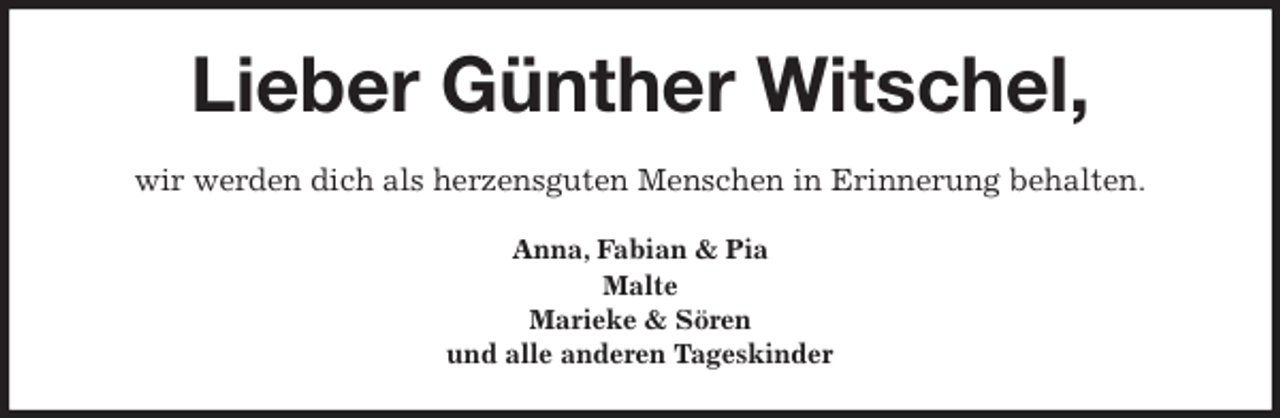 <p>Lieber Günther Witschel,<br />wir werden dich als herzensguten Menschen in Erinnerung behalten.<br />Anna, Fabian &amp; Pia<br />Malte<br />Marieke &amp; Sören<br />und alle anderen Tageskinder</p>
