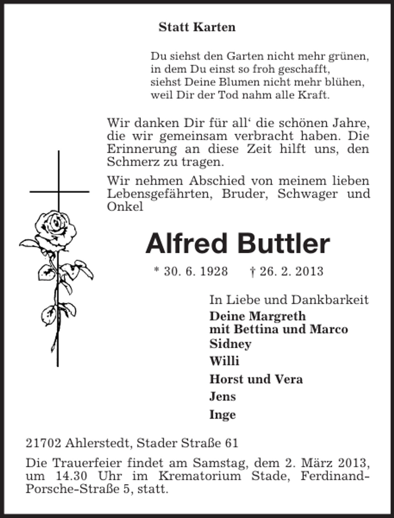 <p>Statt Karten<br />Du siehst den Garten nicht mehr grünen,<br />in dem Du einst so froh geschafft,<br />siehst Deine Blumen nicht mehr blühen,<br />weil Dir der Tod nahm alle Kraft.</p><p>Wir danken Dir für all‘ die schönen Jahre,<br />die wir gemeinsam verbracht haben. Die<br />Erinnerung an diese Zeit hilft uns, den<br />Schmerz zu tragen.<br />Wir nehmen Abschied von meinem lieben<br />Lebensgefährten, Bruder, Schwager und<br />Onkel</p><p>Alfred Buttler<br />* 30. 6. 1928</p><p>† 26. 2. 2013</p><p>In Liebe und Dankbarkeit<br />Deine Margreth<br />mit Bettina und Marco<br />Sidney<br />Willi<br />Horst und Vera<br />Jens<br />Inge<br />21702 Ahlerstedt, Stader Straße 61<br />Die Trauerfeier findet am Samstag, dem 2. März 2013,<br />um 14.30 Uhr im Krematorium Stade, FerdinandPorsche-Straße 5, statt.</p>