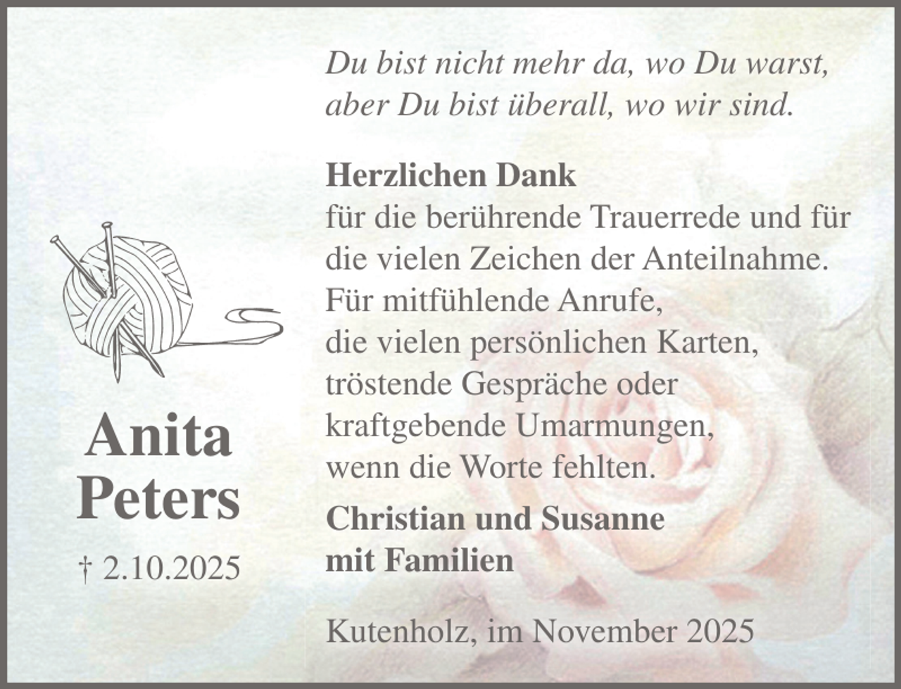 <p>Anita Peters<br />+ 2.10.2025<br />Du bist nicht mehr da, wo Du warst,<br />aber Du bist überall, wo wir sind.</p><p>Herzlichen Dank für die berührende Trauerrede und für die vielen Zeichen der Anteilnahme. Für einen mitfühlenden Anruf, die vielen persönlichen Karten, ein tröstendes Gespräch oder eine kraftgebende Umarmung, wenn die Worte fehlten.</p><p>Christian und Susanne mit Familien<br />Kutenholz, im November 2025</p>