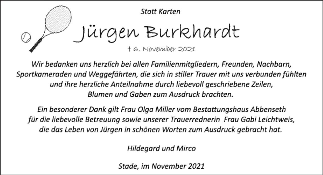 <p>Statt Karten<br />Jürgen Burkhardt<br />† 6. November 2021<br />Wir bedanken uns herzlich bei allen Familienmitgliedern, Freunden, Nachbarn, Sportkameraden und Weggefährten, die sich in stiller Trauer mit uns verbunden fühlten<br />und ihre herzliche Anteilnahme durch liebevoll geschriebene Zeilen,<br />Blumen und Gaben zum Ausdruck brachten.<br />Ein besonderer Dank gilt Frau Olga Miller vom Bestattungshaus Abbenseth für die liebevolle Betreuung sowie unserer Trauerrednerin Frau Gabi Leichtweis,<br />die das Leben von Jürgen in schönen Worten zum Ausdruck gebracht hat.<br />Hildegard und Mirco<br />Stade, im November 2021</p>
