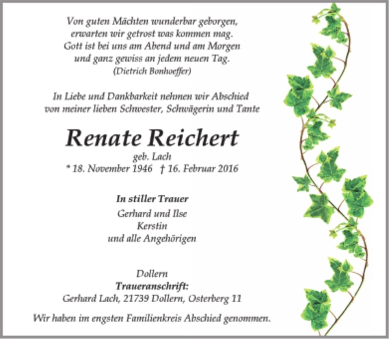<p>Von guten Mächten wunderbar geborgen,<br />erwarten wir getrost was kommen mag.<br />Gott ist bei uns am Abend und am Morgen<br />und ganz gewiss an jedem neuen Tag.<br />(Dietrich Bonhoeffer)</p>
<p>In Liebe und Dankbarkeit nehmen wir Abschied<br />von meiner lieben Schwester, Schwägerin und Tante</p>
<p>Renate Reichert<br />* 18. November 1946 † 16. Februar 2016</p>
<p>In stiller Trauer<br />Gerhard und Ilse<br />Kerstin<br />und alle Angehörigen</p>
<p>Dollern<br />Traueranschrift:<br />Gerhard Lach, 21739 Dollern, Osterberg 11<br />Wir haben im engsten Familienkreis Abschied genommen.</p>