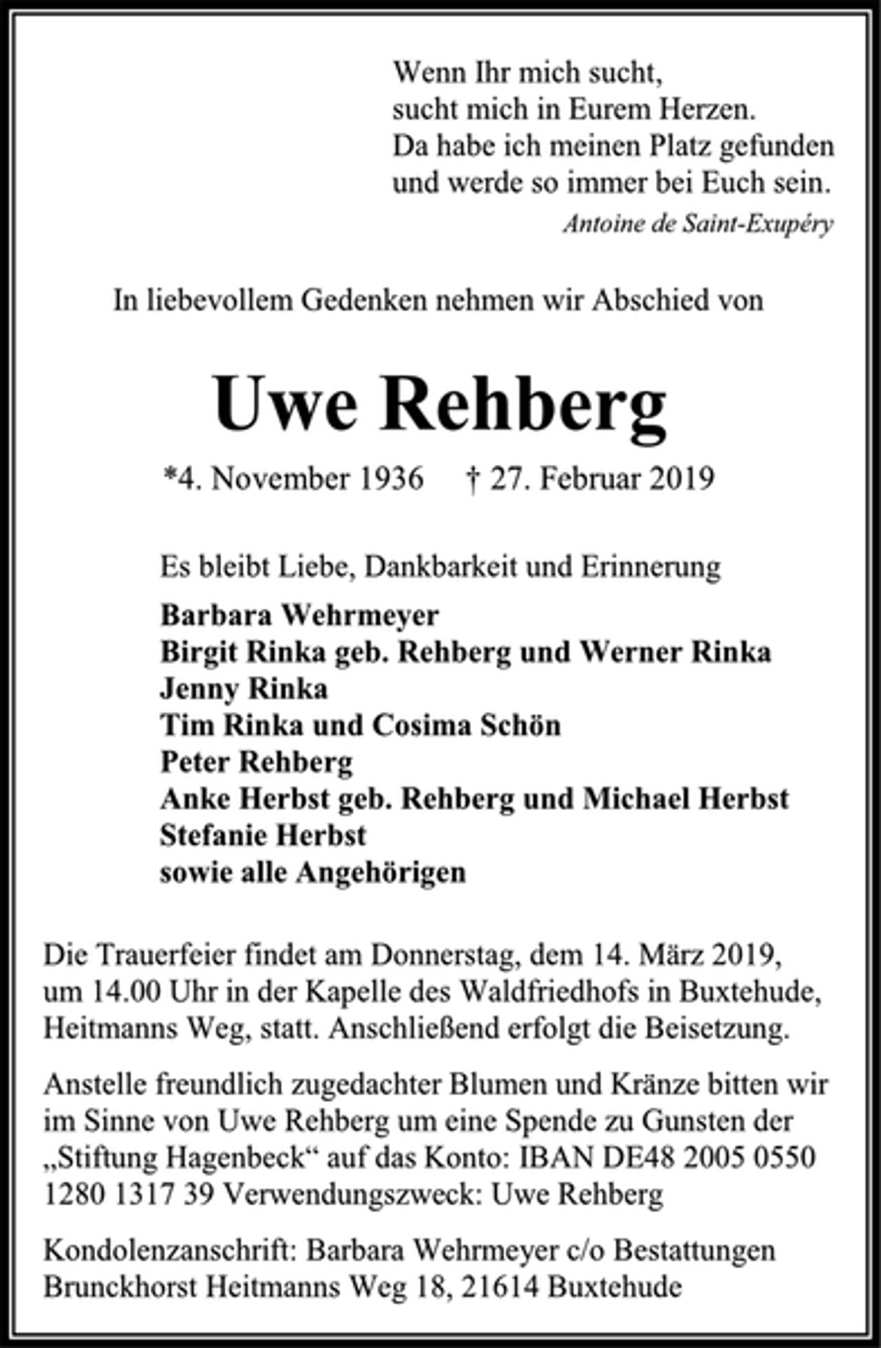 <p>Wenn Ihr mich sucht,<br />sucht mich in Eurem Herzen.<br />Da habe ich meinen Platz gefunden<br />und werde so immer bei Euch sein.<br />Antoine de Saint-Exupéry<br />In liebevollem Gedenken nehmen wir Abschied von<br />Uwe Rehberg<br />*4. November 1936 † 27. Februar 2019<br />Es bleibt Liebe, Dankbarkeit und Erinnerung<br />Barbara Wehrmeyer<br />Birgit Rinka geb. Rehberg und Werner Rinka<br />Jenny Rinka<br />Tim Rinka und Cosima Schön<br />Peter Rehberg<br />Anke Herbst geb. Rehberg und Michael Herbst<br />Stefanie Herbst<br />sowie alle Angehörigen<br />Die Trauerfeier findet am Donnerstag, dem 14. März 2019,<br />um 14.00 Uhr in der Kapelle des Waldfriedhofs in Buxtehude, Heitmanns Weg, statt. Anschließend erfolgt die Beisetzung.<br />Anstelle freundlich zugedachter Blumen und Kränze bitten wir im Sinne von Uwe Rehberg um eine Spende zu Gunsten der „Stiftung Hagenbeck“ auf das Konto: IBAN DE48 2005 0550 1280 1317 39 Verwendungszweck: Uwe Rehberg<br />Kondolenzanschrift: Barbara Wehrmeyer c/o Bestattungen Brunckhorst Heitmanns Weg 18, 21614 Buxtehude</p>