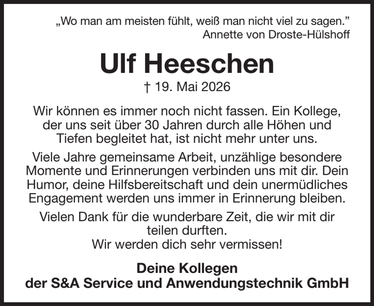 <p>„Wo man am meisten fühlt, weiß man nicht viel zu sagen.”<br />Annette von Droste-Hülshoff<br />Ulf Heeschen<br />† 19. Mai 2026<br />Wir können es immer noch nicht fassen. Ein Kollege, der uns seit über 30 Jahren durch alle Höhen und<br />Tiefen begleitet hat, ist nicht mehr unter uns.<br />Viele Jahre gemeinsame Arbeit, unzählige besondere Momente und Erinnerungen verbinden uns mit dir. Dein Humor, deine Hilfsbereitschaft und dein unermüdliches Engagement werden uns immer in Erinnerung bleiben.<br />Vielen Dank für die wunderbare Zeit, die wir mit dir<br />teilen durften.<br />Wir werden dich sehr vermissen!<br />Deine Kollegen<br />der S&amp;A Service und Anwendungstechnik GmbH</p>