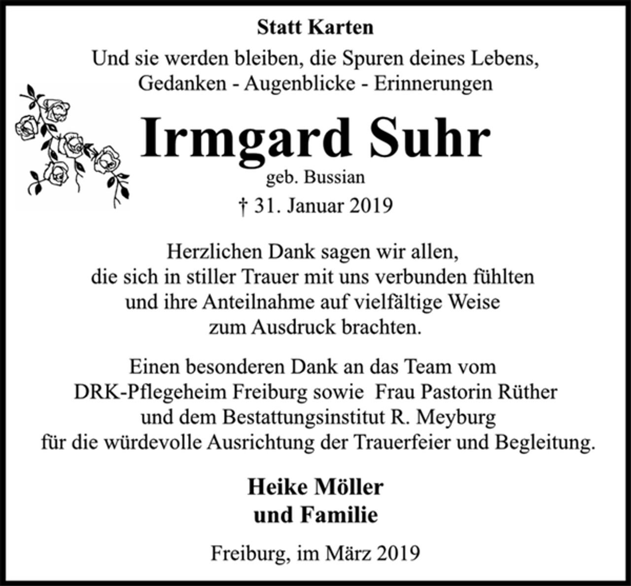 <p>Statt Karten<br />Und sie werden bleiben, die Spuren deines Lebens,<br />Gedanken - Augenblicke - Erinnerungen<br />Irmgard Suhr<br />geb. Bussian<br />† 31. Januar 2019<br />Herzlichen Dank sagen wir allen,<br />die sich in stiller Trauer mit uns verbunden fühlten<br />und ihre Anteilnahme auf vielfältige Weise<br />zum Ausdruck brachten.<br />Einen besonderen Dank an das Team vom<br />DRK-Pflegeheim Freiburg sowie Frau Pastorin Rüther<br />und dem Bestattungsinstitut R. Meyburg<br />für die würdevolle Ausrichtung der Trauerfeier und Begleitung.<br />Heike Möller<br />und Familie<br />Freiburg, im März 2019</p>