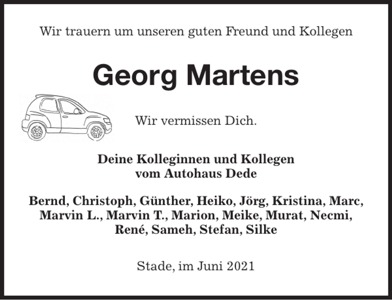 <p>Wir trauern um unseren guten Freund und Kollegen<br />Georg Martens<br />Wir vermissen Dich.<br />Deine Kolleginnen und Kollegen<br />vom Autohaus Dede<br />Bernd, Christoph, Günther, Heiko, Jörg, Kristina, Marc, Marvin L., Marvin T., Marion, Meike, Murat, Necmi,<br />René, Sameh, Stefan, Silke<br />Stade, im Juni 2021</p>