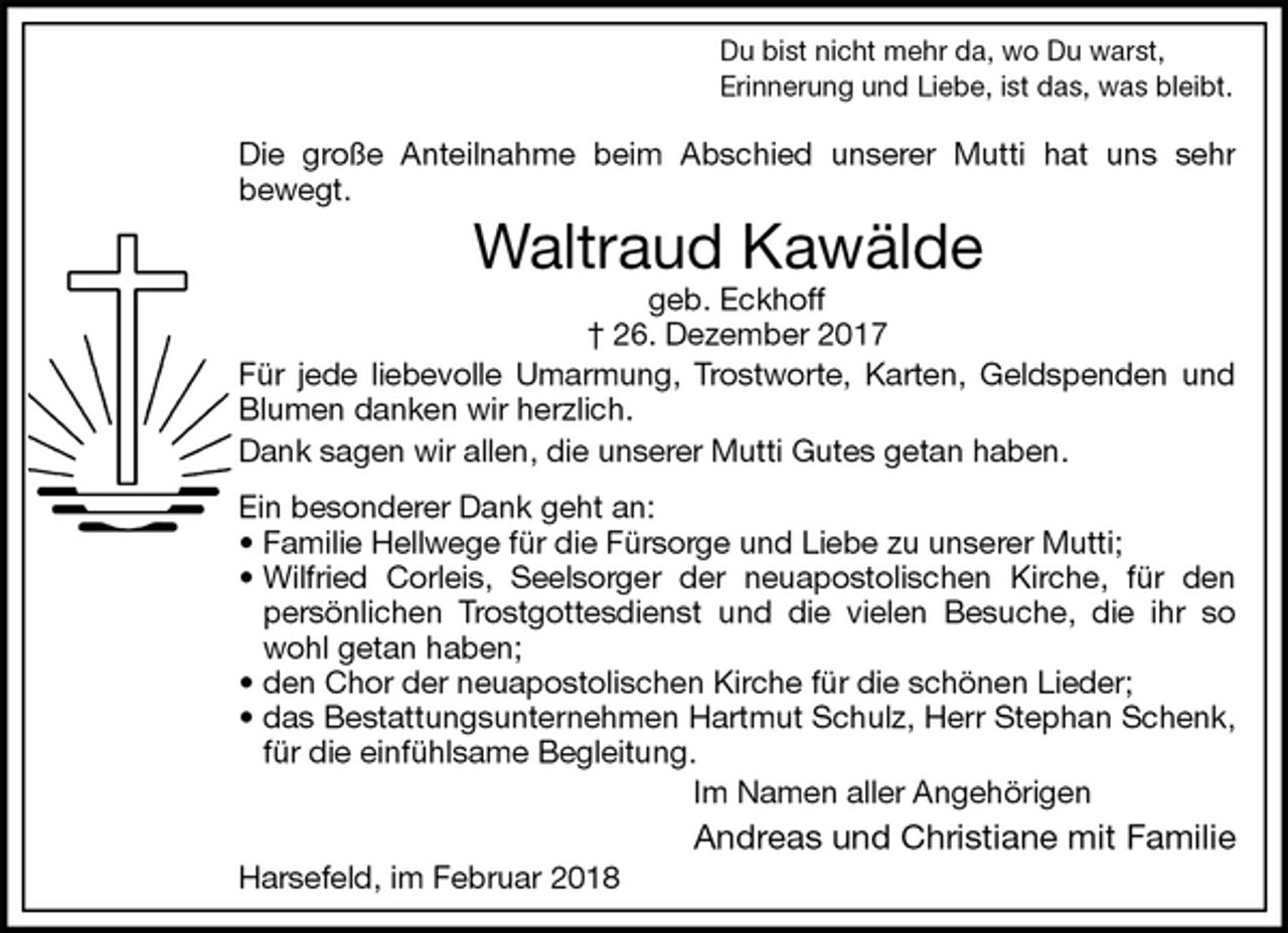 <p>Du bist nicht mehr da, wo Du warst,<br />Erinnerung und Liebe, ist das, was bleibt.</p>
<p>Die große Anteilnahme beim Abschied unserer Mutti hat uns sehr<br />bewegt.<br />Waltraud Kawälde<br />geb. Eckhoff<br />† 26. Dezember 2017<br />Für jede liebevolle Umarmung, Trostworte, Karten, Geldspenden und<br />Blumen danken wir herzlich.<br />Dank sagen wir allen, die unserer Mutti Gutes getan haben.<br />Ein besonderer Dank geht an:<br />• Familie Hellwege für die Fürsorge und Liebe zu unserer Mutti;<br />• Wilfried Corleis, Seelsorger der neuapostolischen Kirche, für den<br />persönlichen Trostgottesdienst und die vielen Besuche, die ihr so<br />wohl getan haben;<br />• den Chor der neuapostolischen Kirche für die schönen Lieder;<br />• das Bestattungsunternehmen Hartmut Schulz, Herr Stephan Schenk,<br />für die einfühlsame Begleitung.<br />Im Namen aller Angehörigen<br />Andreas und Christiane mit Familie<br />Harsefeld, im Februar 2018</p>