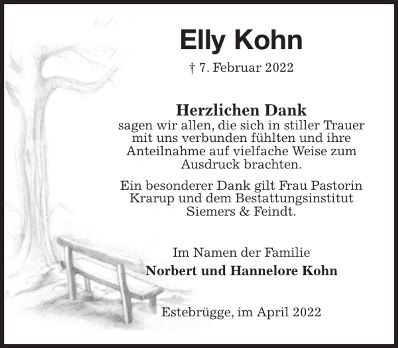 <p>Elly Kohn<br />† 7. Februar 2022<br />Herzlichen Dank<br />sagen wir allen, die sich in stiller Trauer mit uns verbunden fühlten und ihre<br />Anteilnahme auf vielfache Weise zum Ausdruck brachten.<br />Ein besonderer Dank gilt Frau Pastorin Krarup und dem Bestattungsinstitut<br />Siemers &amp; Feindt.<br />Im Namen der Familie<br />Norbert und Hannelore Kohn<br />Estebrügge, im April 2022</p>