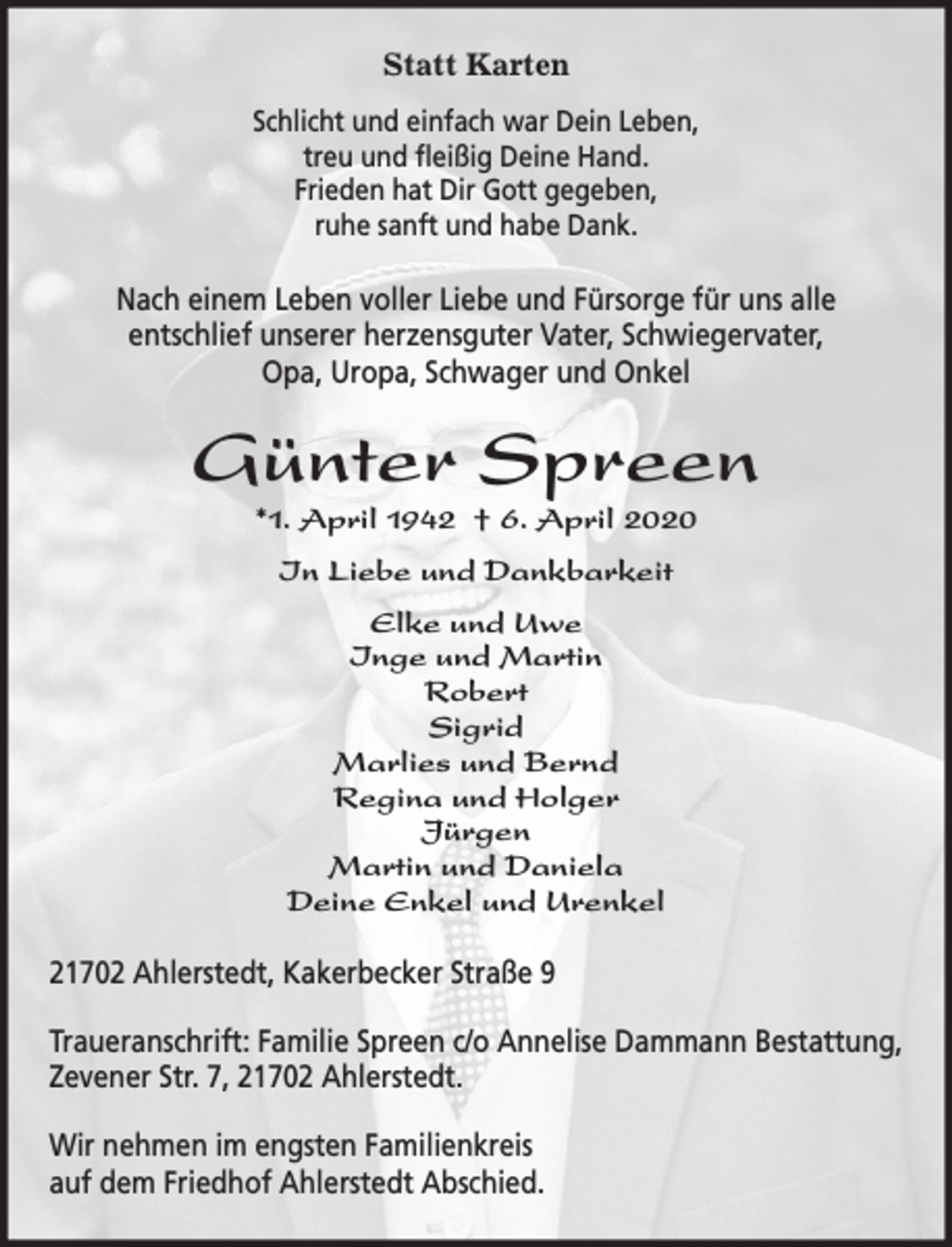 <p>Statt Karten<br />Schlicht und einfach war Dein Leben,<br />treu und fleißig Deine Hand.<br />Frieden hat Dir Gott gegeben,<br />ruhe sanft und habe Dank.<br />Nach einem Leben voller Liebe und Fürsorge für uns alle entschlief unserer herzensguter Vater, Schwiegervater, Opa, Uropa, Schwager und Onkel<br />Günter Spreen<br />*1. April 1942 + 6. April 2020<br />In Liebe und Dankbarkeit<br />Elke und Uwe<br />Inge und Martin<br />Robert<br />Sigrid<br />Marlies und Bernd<br />Regina und Holger<br />Jürgen<br />Martin und Daniela<br />Deine Enkel und Urenkel<br />21702 Ahlerstedt, Kakerbecker Straße 9<br />Traueranschrift: Familie Spreen c/o Annelise Dammann Bestattung,<br />Zevener Str. 7, 21702 Ahlerstedt.<br />Wir nehmen im engsten Familienkreis auf dem Friedhof Ahlerstedt Abschied.</p>