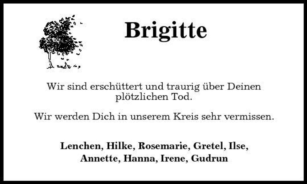 <p>Brigitte<br />Wir sind erschüttert und traurig über Deinen plötzlichen Tod. Wir werden Dich in unserem Kreis sehr vermissen. Lenchen, Hilke, Rosemarie, Gretel, Ilse, Annette, Hanna, Irene, Gudrun</p>