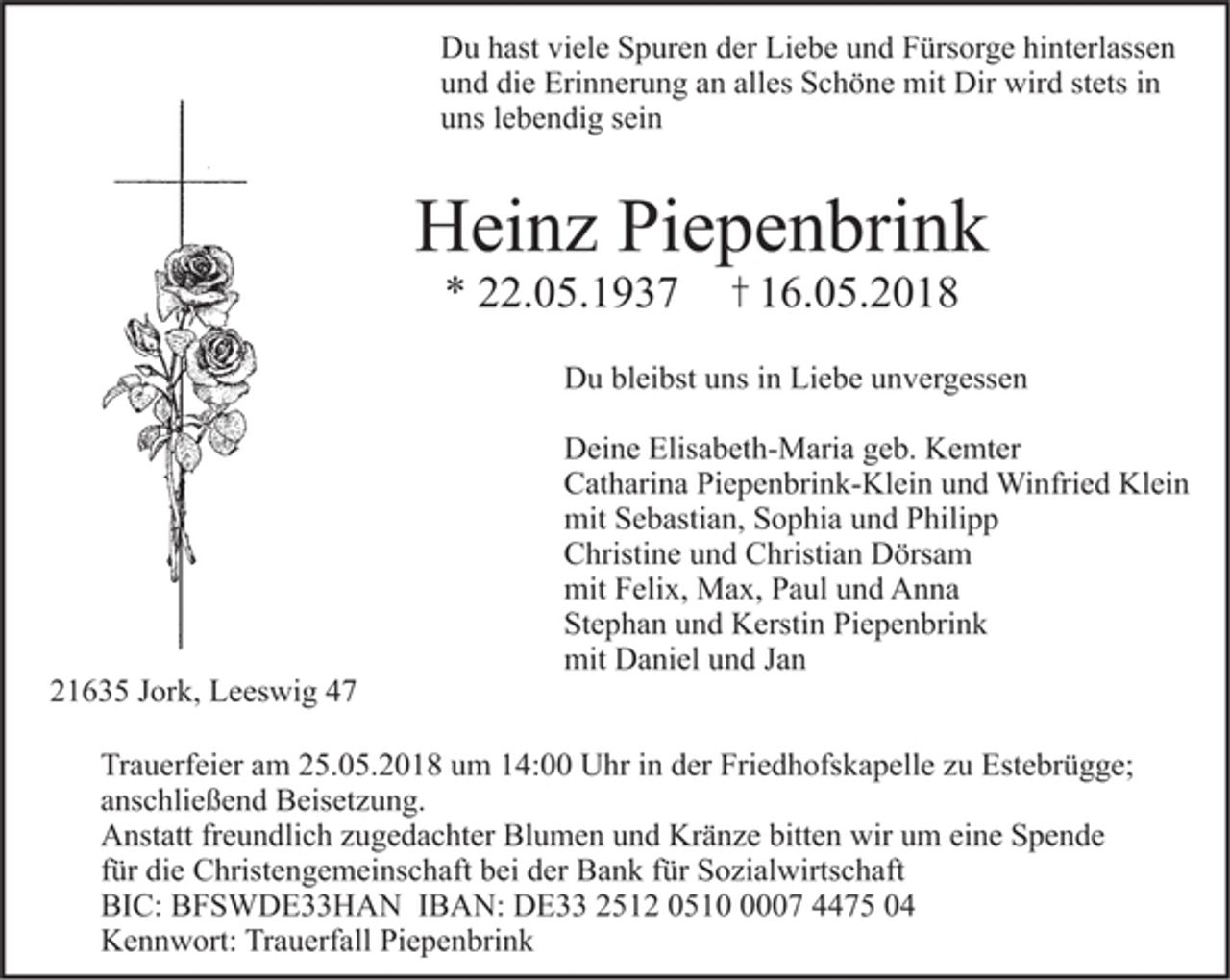 <p>Du hast viele Spuren der Liebe und Fürsorge hinterlassen<br />und die Erinnerung an alles Schöne mit dir wird stets in<br />uns lebendig sein</p><p>Heinz Piepenbrink<br />* 22.05.1937 + 16.05.2018</p><p>Du bleibst uns in Liebe unvergessen</p><p>Deine Elisabeth-Maria geb. Kempter<br />Catharina Piepenbrink-Klein und Winfried Klein<br />mit Sebastian, Sophia und Philipp<br />Christine und Christian Dörsam<br />mit Felix, Max, Anna und Paul<br />Stephan und Kerstin Piepenbrink<br />mit Daniel und Jan</p><p>21635 Jork, Leeswig 47</p><p>Trauerfeier am 25.05.2018 um 14:00 Uhr in der Friedhofskapelle zu Estebrügge;<br />anschließend Beisetzung.<br />Anstatt freundlich zugedachter Blumen und Kränze bitten wir um eine Spende<br />für die Christengemeinschaft bei der Bank für Sozialwirtschaft<br />BIC: BFSWDE33HAN IBAN: DE33 2512 0510 0007 4475 04<br />Kennwort: Trauerfall Piepenbrink</p>