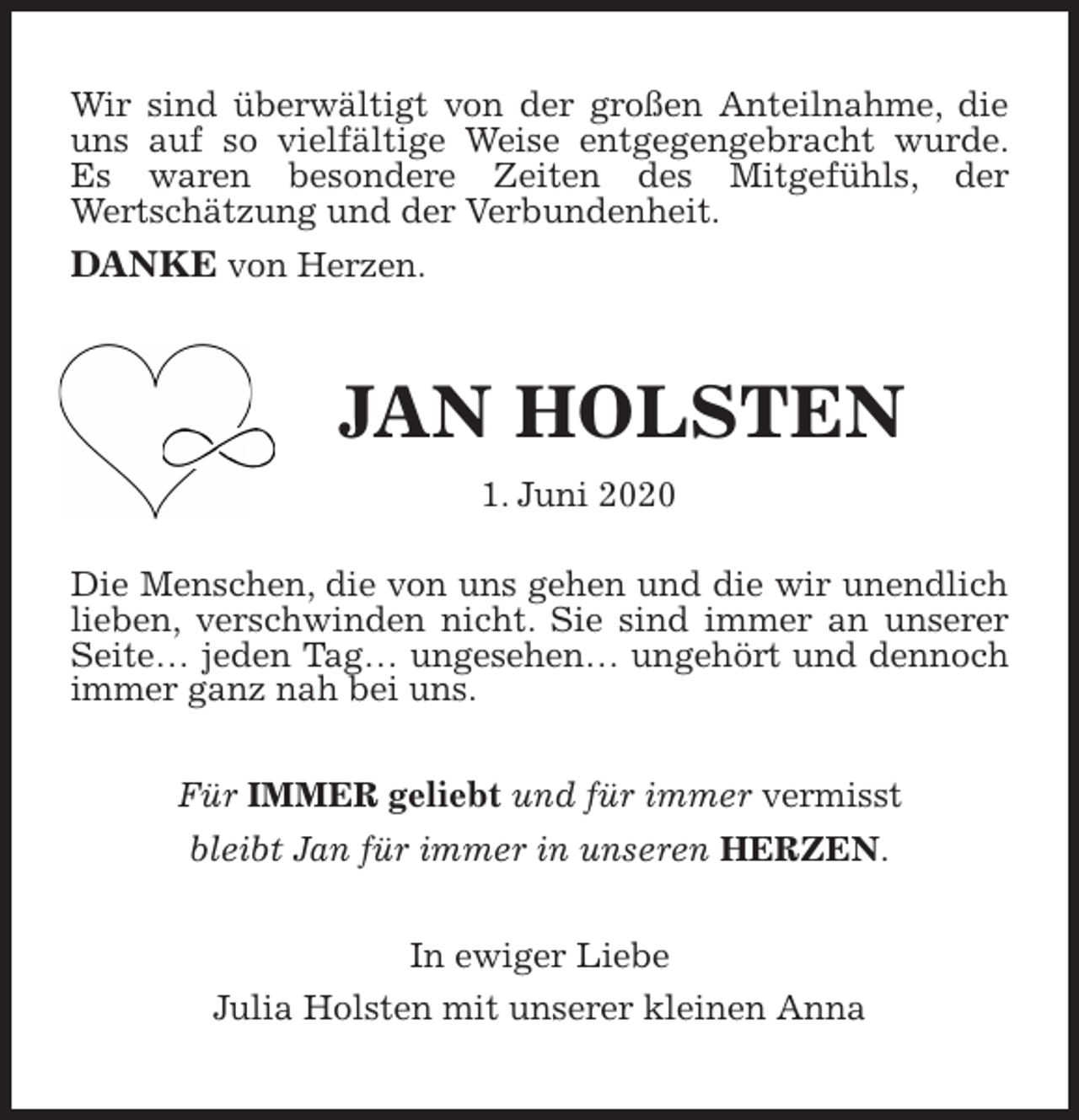 <p>Wir sind überwältigt von der großen Anteilnahme, die uns auf so vielfältige Weise entgegengebracht wurde.<br />Es waren besondere Zeiten des Mitgefühls, der<br />Wertschätzung und der Verbundenheit.<br />DANKE von Herzen.<br />JAN HOLSTEN<br />1. Juni 2020<br />Die Menschen, die von uns gehen und die wir unendlich lieben, verschwinden nicht. Sie sind immer an unserer Seite… jeden Tag… ungesehen… ungehört und dennoch immer ganz nah bei uns.<br />Für IMMER geliebt und für immer vermisst<br />bleibt Jan für immer in unseren HERZEN.</p>
<p>In ewiger Liebe<br />Julia Holsten mit unserer kleinen Anna</p>
