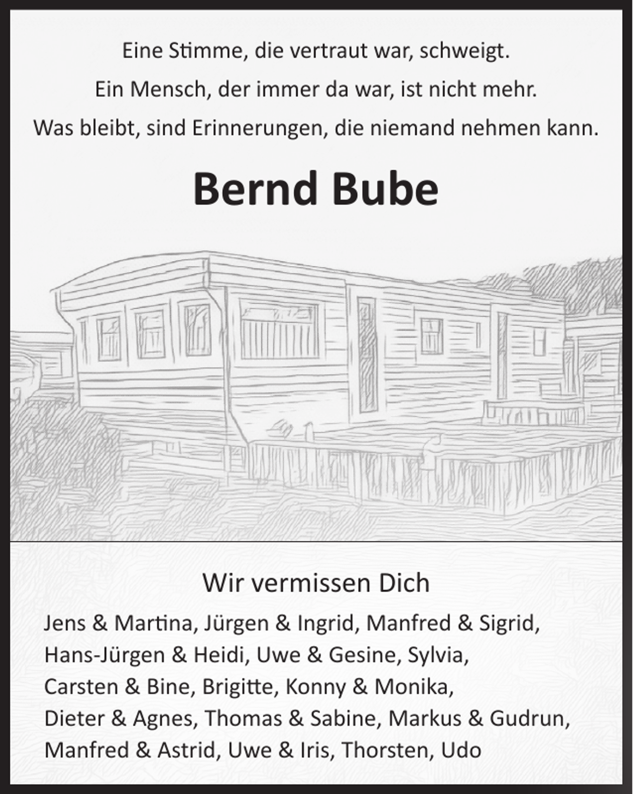 <p>Bernd Bube<br />Eine Stimme, die vertraut war, schweigt.<br />Ein Mensch, der immer da war, ist nicht mehr.<br />Was bleibt sind Erinnerungen, die niemand nehmen kann.<br />Wir vermissen Dich<br />Jens &amp; Martina, Jürgen &amp; Ingrid,<br />Manfred &amp; Sigrid, Hans-Jürgen &amp; Heidi,<br />Uwe &amp; Gesine, Sylvia, Carsten &amp; Bine,<br />Brigitte, Konny &amp; Monika, Dieter &amp; Agnes,<br />Thomas &amp; Sabine, Markus &amp; Gudrun,<br />Manfred &amp; Astrid, Uwe &amp; Iris, Thorsten</p>