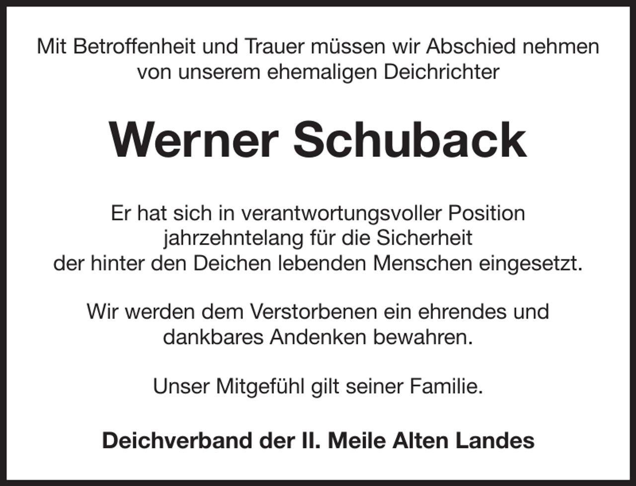 <p>Mit Betroffenheit und Trauer müssen wir Abschied nehmen von unserem ehemaligen Deichrichter<br />Werner Schuback<br />Er hat sich in verantwortungsvoller Position<br />jahrzehntelang für die Sicherheit<br />der hinter den Deichen lebenden Menschen eingesetzt.<br />Wir werden dem Verstorbenen ein ehrendes und<br />dankbares Andenken bewahren.<br />Unser Mitgefühl gilt seiner Familie.<br />Deichverband der II. Meile Alten Landes</p>