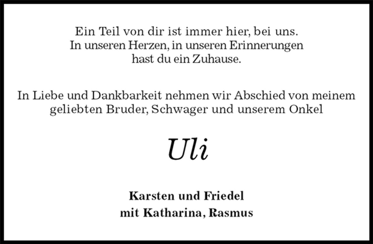 <p>Ein Teil von dir ist immer hier, bei uns.<br />In unseren Herzen, in unseren Erinnerungen<br />hast du ein Zuhause.<br />In Liebe und Dankbarkeit nehmen wir Abschied von meinem<br />geliebten Bruder, Schwager und unserem Onkel<br />Uli<br />Karsten und Friedel<br />mit Katharina, Rasmus</p>