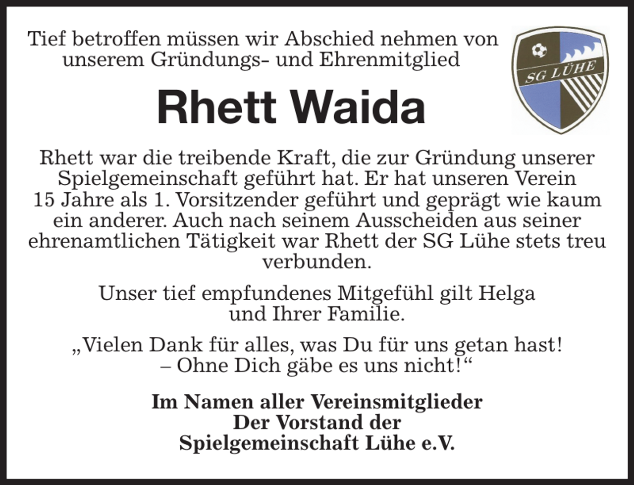 <p>Tief betroffen müssen wir Abschied nehmen von<br />unserem Gründungs- und Ehrenmitglied<br />Rhett Waida<br />Rhett war die treibende Kraft, die zur Gründung unserer Spielgemeinschaft geführt hat. Er hat unseren Verein<br />15 Jahre als 1. Vorsitzender geführt und geprägt wie kaum ein anderer. Auch nach seinem Ausscheiden aus seiner<br />ehrenamtlichen Tätigkeit war Rhett der SG Lühe stets treu verbunden.<br />Unser tief empfundenes Mitgefühl gilt Helga<br />und Ihrer Familie.<br />„Vielen Dank für alles, was Du für uns getan hast!<br />- Ohne Dich gäbe es uns nicht!“<br />Im Namen aller Vereinsmitglieder<br />Der Vorstand der<br />Spielgemeinschaft Lühe e.V.</p>