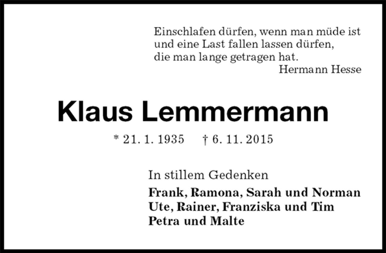 <p>Einschlafen dürfen, wenn man müde ist<br />und eine Last fallen lassen dürfen,<br />die man lange getragen hat.<br />Hermann Hesse<br />Klaus Lemmermann<br />* 21. 1. 1935 † 6. 11. 2015<br />In stillem Gedenken<br />Frank, Ramona, Sarah und Norman<br />Ute, Rainer, Franziska und Tim<br />Petra und Malte</p>