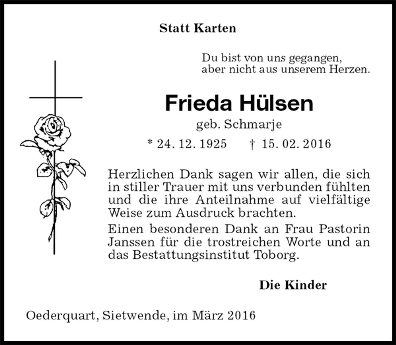 <p>Statt Karten<br />Du bist von uns gegangen,<br />aber nicht aus unserem Herzen.<br />Frieda Hülsen<br />geb. Schmarje<br />* 24. 12. 1925 † 15. 02. 2016<br />Herzlichen Dank sagen wir allen, die sich in stiller Trauer mit uns verbunden fühlten und die ihre Anteilnahme auf vielfältige Weise zum Ausdruck brachten.<br />Einen besonderen Dank an Frau Pastorin Janssen für die trostreichen Worte und an das Bestattungsinstitut Toborg.<br />Die Kinder<br />Oederquart, Sietwende, im März 2016</p>