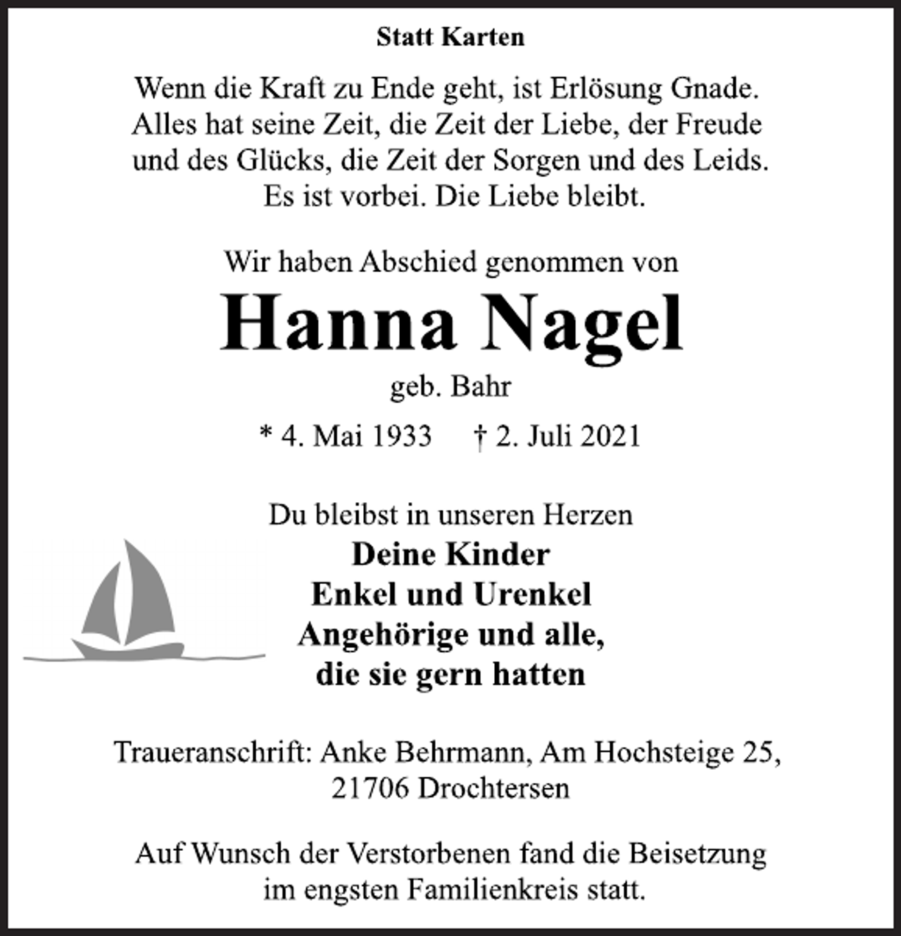<p>Statt Karten<br />Wenn die Kraft zu Ende geht, ist Erlösung Gnade.<br />Alles hat seine Zeit, die Zeit der Liebe, der Freude<br />und des Glücks, die Zeit der Sorgen und des Leids.<br />Es ist vorbei. Die Liebe bleibt.<br />Wir haben Abschied genommen von<br />Hanna Nagel<br />geb. Bahr<br />* 4. Mai 1933 † 2. Juli 2021<br />Du bleibst in unseren Herzen<br />Deine Kinder<br />Enkel und Urenkel<br />Angehörige und alle,<br />die sie gern hatten<br />Traueranschrift: Anke Behrmann, Am Hochsteige 25,<br />21706 Drochtersen<br />Auf Wunsch der Verstorbenen fand die Beisetzung<br />im engsten Familienkreis statt.</p>