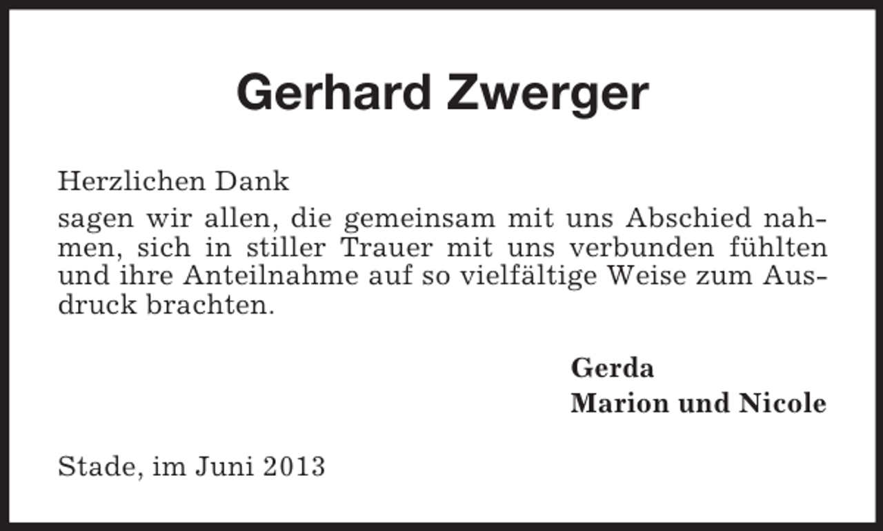 <p>Gerhard Zwerger<br />Herzlichen Dank<br />sagen wir allen, die gemeinsam mit uns Abschied nahmen, sich in stiller Trauer mit uns verbunden fühlten<br />und ihre Anteilnahme auf so vielfältige Weise zum Ausdruck brachten.<br />Gerda<br />Marion und Nicole<br />Stade, im Juni 2013</p>