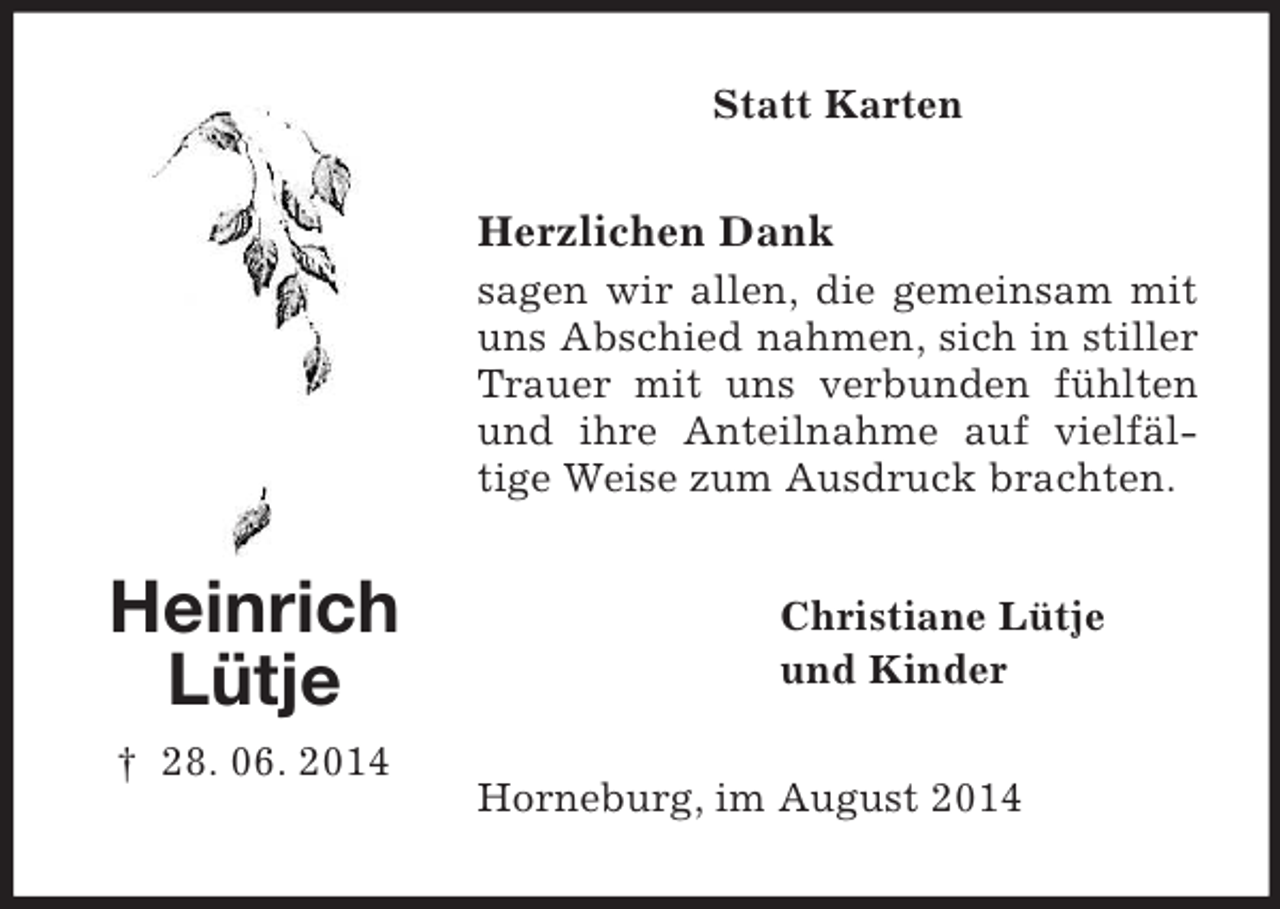 <p>Heinrich<br />Lütje<br />† 28. 06. 2014<br />Statt Karten<br />Herzlichen Dank<br />sagen wir allen, die gemeinsam mit uns Abschied nahmen, sich in stiller Trauer mit uns verbunden fühlten und ihre Anteilnahme auf vielfäl-<br />tige Weise zum Ausdruck brachten.<br />Christiane Lütje<br />und Kinder<br />Horneburg, im August 2014</p>
