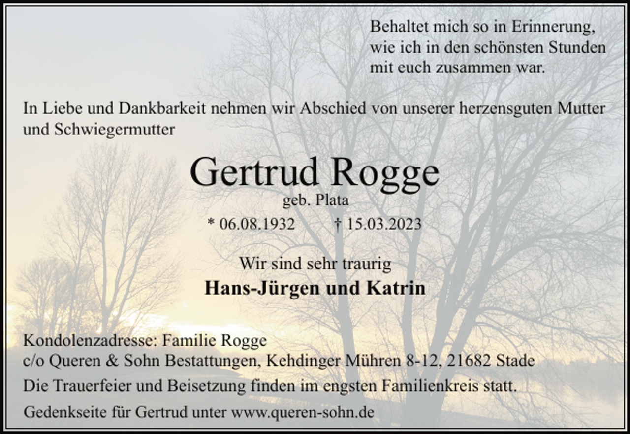 <p>Behaltet mich so in Erinnerung,<br />wie ich in den schönsten Stunden<br />mit euch zusammen war.<br />In Liebe und Dankbarkeit nehmen wir Abschied von unserer herzensguten Mutter<br />und Schwiegermutter<br />Gertrud Rogge<br />geb. Plata<br />* 06.08.1932 † 15.03.2023<br />Wir sind sehr traurig<br />Hans-Jürgen und Katrin<br />Kondolenzadresse: Familie Rogge<br />c/o Queren &amp; Sohn Bestattungen, Kehdinger Mühren 8-12, 21682 Stade<br />Die Trauerfeier und Beisetzung finden im engsten Familienkreis statt.<br />Gedenkseite für Gertrud unter www.queren-sohn.de</p>