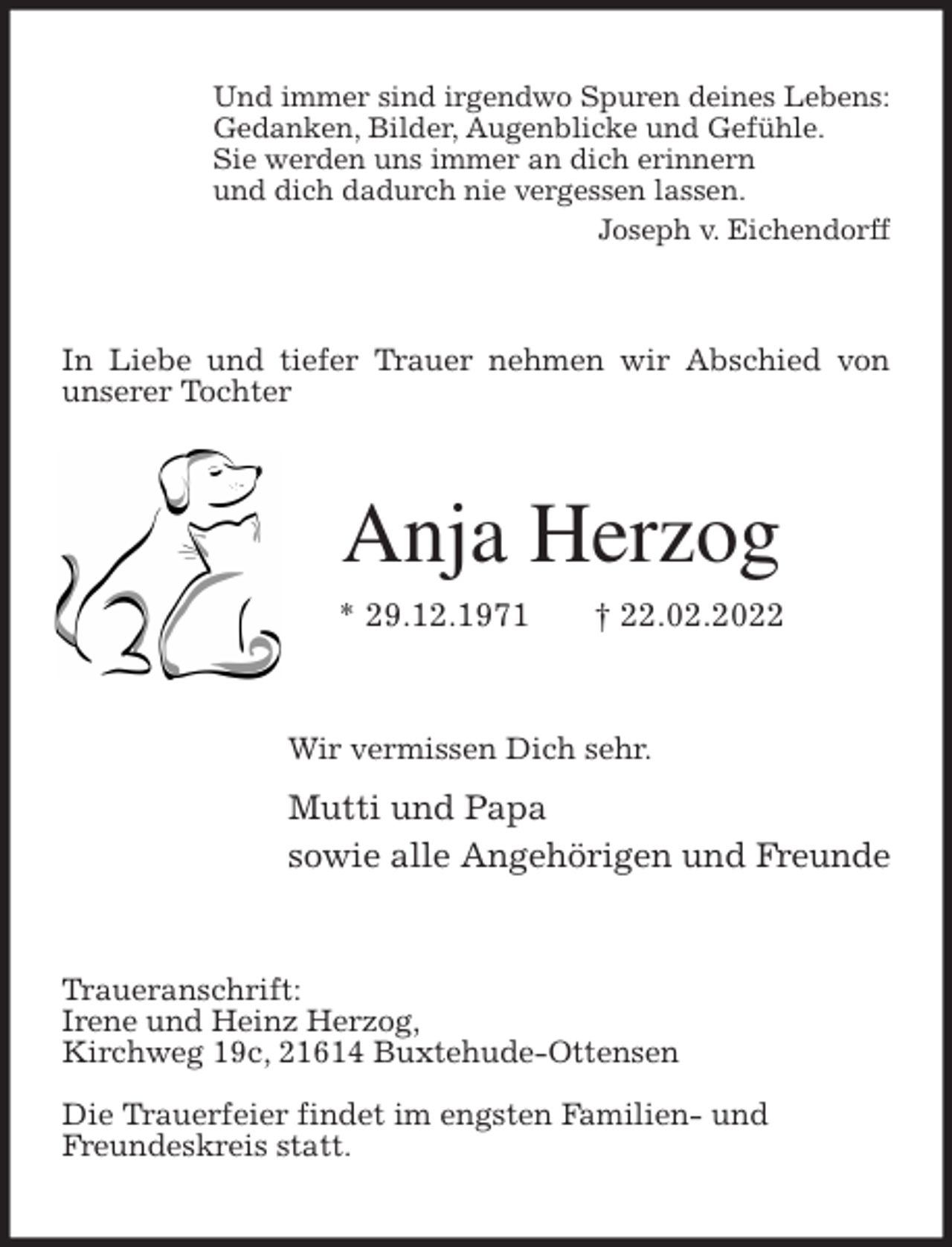 <p>Und immer sind irgendwo Spuren deines Lebens:<br />Gedanken, Bilder, Augenblicke und Gefühle.<br />Sie werden uns immer an dich erinnern<br />und dich dadurch nie vergessen lassen.<br />Joseph v. Eichendorff<br />In Liebe und tiefer Trauer nehmen wir Abschied von unserer Tochter<br />Anja Herzog<br />* 29.12.1971 † 22.02.2022<br />Wir vermissen Dich sehr.<br />Mutti und Papa<br />sowie alle Angehörigen und Freunde<br />Traueranschrift:<br />Irene und Heinz Herzog,<br />Kirchweg 19c, 21614 Buxtehude-Ottensen</p>
<p>Die Trauerfeier findet im engsten Familien- und<br />Freundeskreis statt.</p>