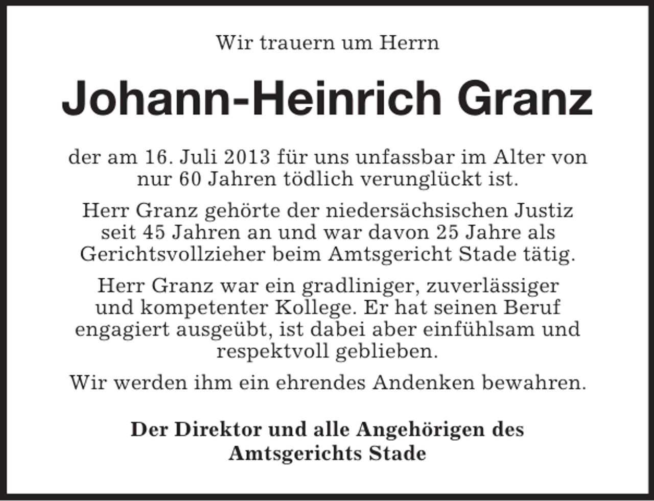 <p>Wir trauern um Herrn</p><p>Johann-Heinrich Granz<br />der am 16. Juli 2013 für uns unfassbar im Alter von<br />nur 60 Jahren tödlich verunglückt ist.<br />Herr Granz gehörte der niedersächsischen Justiz<br />seit 45 Jahren an und war davon 25 Jahre als<br />Gerichtsvollzieher beim Amtsgericht Stade tätig.<br />Herr Granz war ein gradliniger, zuverlässiger<br />und kompetenter Kollege. Er hat seinen Beruf<br />engagiert ausgeübt, ist dabei aber einfühlsam und<br />respektvoll geblieben.<br />Wir werden ihm ein ehrendes Andenken bewahren.<br />Der Direktor und alle Angehörigen des<br />Amtsgerichts Stade</p>