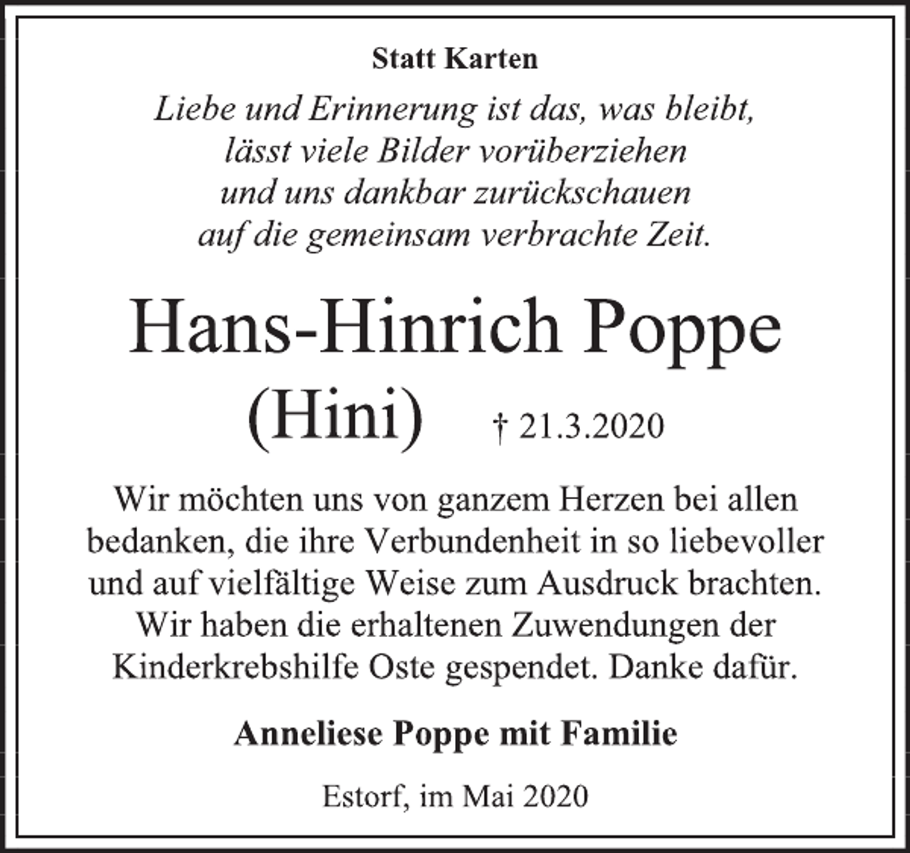 <p>Statt Karten<br />Liebe und Erinnerung ist das, was bleibt,<br />lässt viele Bilder vorüberziehen<br />und uns dankbar zurückschauen<br />auf die gemeinsam verbrachte Zeit.<br />Hans-Hinrich Poppe<br />(Hini) † 21.3.2020<br />Wir möchten uns von ganzem Herzen bei allen<br />bedanken, die ihre Verbundenheit in so liebevoller<br />und auf vielfältige Weise zum Ausdruck brachten.<br />Wir haben die erhaltenen Zuwendungen der<br />Kinderkrebshilfe Oste gespendet. Danke dafür.<br />Anneliese Poppe mit Familie<br />Estorf, im Mai 2020</p>