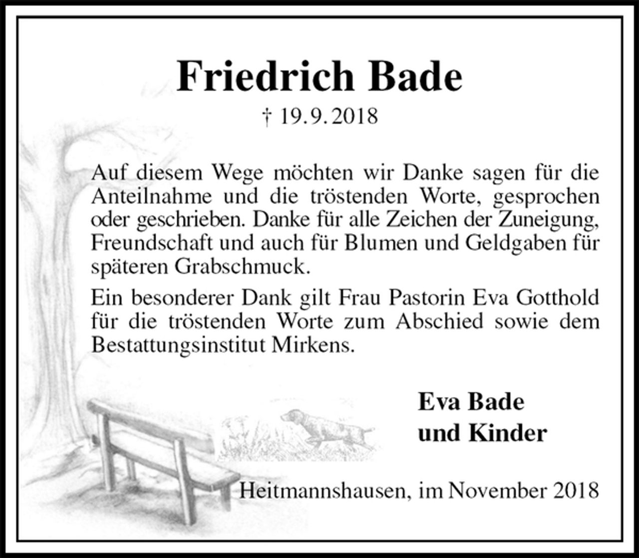 <p>Friedrich Bade<br />† 19. 9. 2018<br />Auf diesem Wege möchten wir Danke sagen für die Anteilnahme und die tröstenden Worte, gesprochen oder geschrieben. Danke für alle Zeichen der Zuneigung,<br />Freundschaft und auch für Blumen und Geldgaben für späteren Grabschmuck.<br />Ein besonderer Dank gilt Frau Pastorin Eva Gotthold für die tröstenden Worte zum Abschied sowie dem Bestattungsinstitut Mirkens.<br />Eva Bade<br />und Kinder<br />Heitmannshausen, im November 2018</p>
