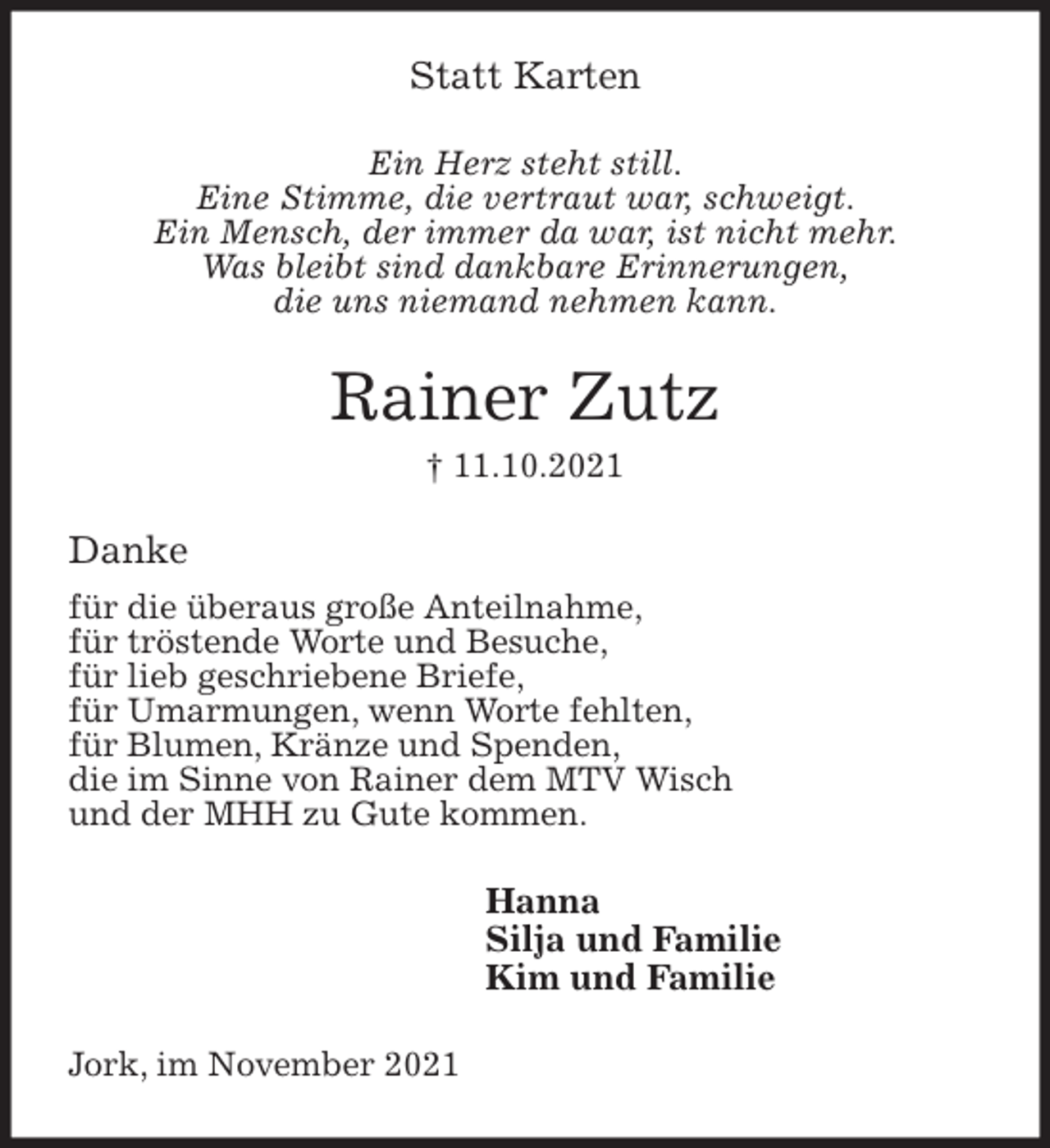 <p>Statt Karten<br />Ein Herz steht still.<br />Eine Stimme, die vertraut war, schweigt.<br />Ein Mensch, der immer da war, ist nicht mehr.<br />Was bleibt sind dankbare Erinnerungen,<br />die uns niemand nehmen kann.<br />Rainer Zutz<br />† 11.10.2021<br />Danke<br />für die überaus große Anteilnahme,<br />für tröstende Worte und Besuche,<br />für lieb geschriebene Briefe,<br />für Umarmungen, wenn Worte fehlten,<br />für Blumen, Kränze und Spenden,<br />die im Sinne von Rainer dem MTV Wisch<br />und der MHH zu Gute kommen.<br />Hanna<br />Silja und Familie<br />Kim und Familie<br />Jork, im November 2021</p>