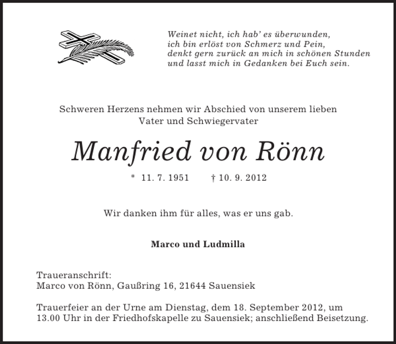 <p>Weinet nicht, ich hab’ es überwunden,<br />ich bin erlöst von Schmerz und Pein,<br />denkt gern zurück an mich in schönen Stunden<br />und lasst mich in Gedanken bei Euch sein.</p><p>Schweren Herzens nehmen wir Abschied von unserem lieben<br />Vater und Schwiegervater</p><p>Manfried von Rönn<br />* 11. 7. 1951</p><p>† 10. 9. 2012</p><p>Wir danken ihm für alles, was er uns gab.<br />Marco und Ludmilla<br />Traueranschrift:<br />Marco von Rönn, Gaußring 16, 21644 Sauensiek<br />Trauerfeier an der Urne am Dienstag, dem 18. September 2012, um<br />13.00 Uhr in der Friedhofskapelle zu Sauensiek; anschließend Beisetzung.</p>
