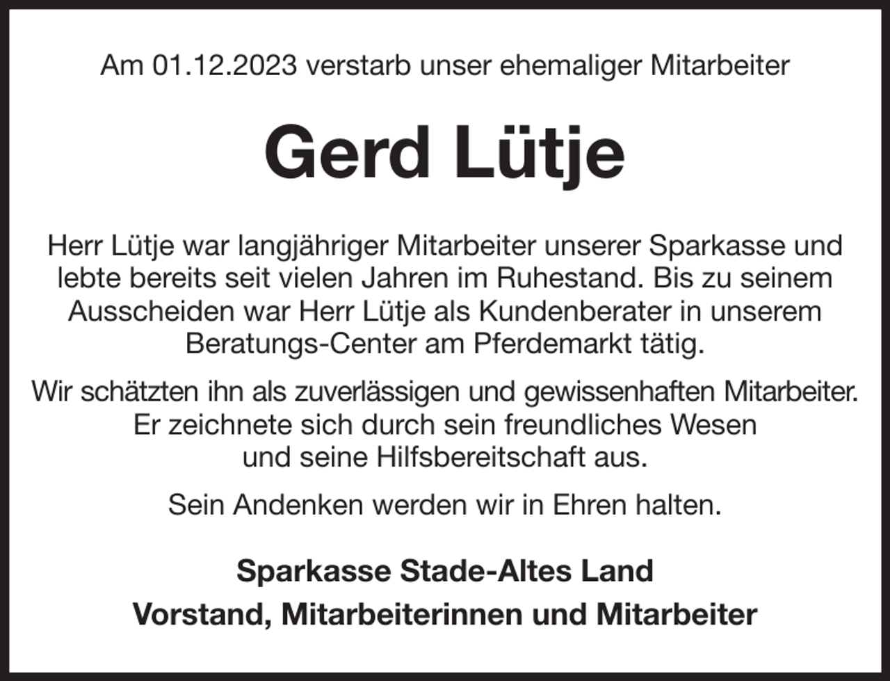 <p>Am 01.12.2023 verstarb unser ehemaliger Mitarbeiter<br />Gerd Lütje<br />Herr Lütje war langjähriger Mitarbeiter unserer Sparkasse und lebte bereits seit vielen Jahren im Ruhestand. Bis zu seinem Ausscheiden war Herr Lütje als Kundenberater in unserem<br />Beratungs-Center am Pferdemarkt tätig.<br />Wir schätzten ihn als zuverlässigen und gewissenhaften Mitarbeiter.<br />Er zeichnete sich durch sein freundliches Wesen<br />und seine Hilfsbereitschaft aus.<br />Sein Andenken werden wir in Ehren halten.<br />Sparkasse Stade-Altes Land<br />Vorstand, Mitarbeiterinnen und Mitarbeiter</p>