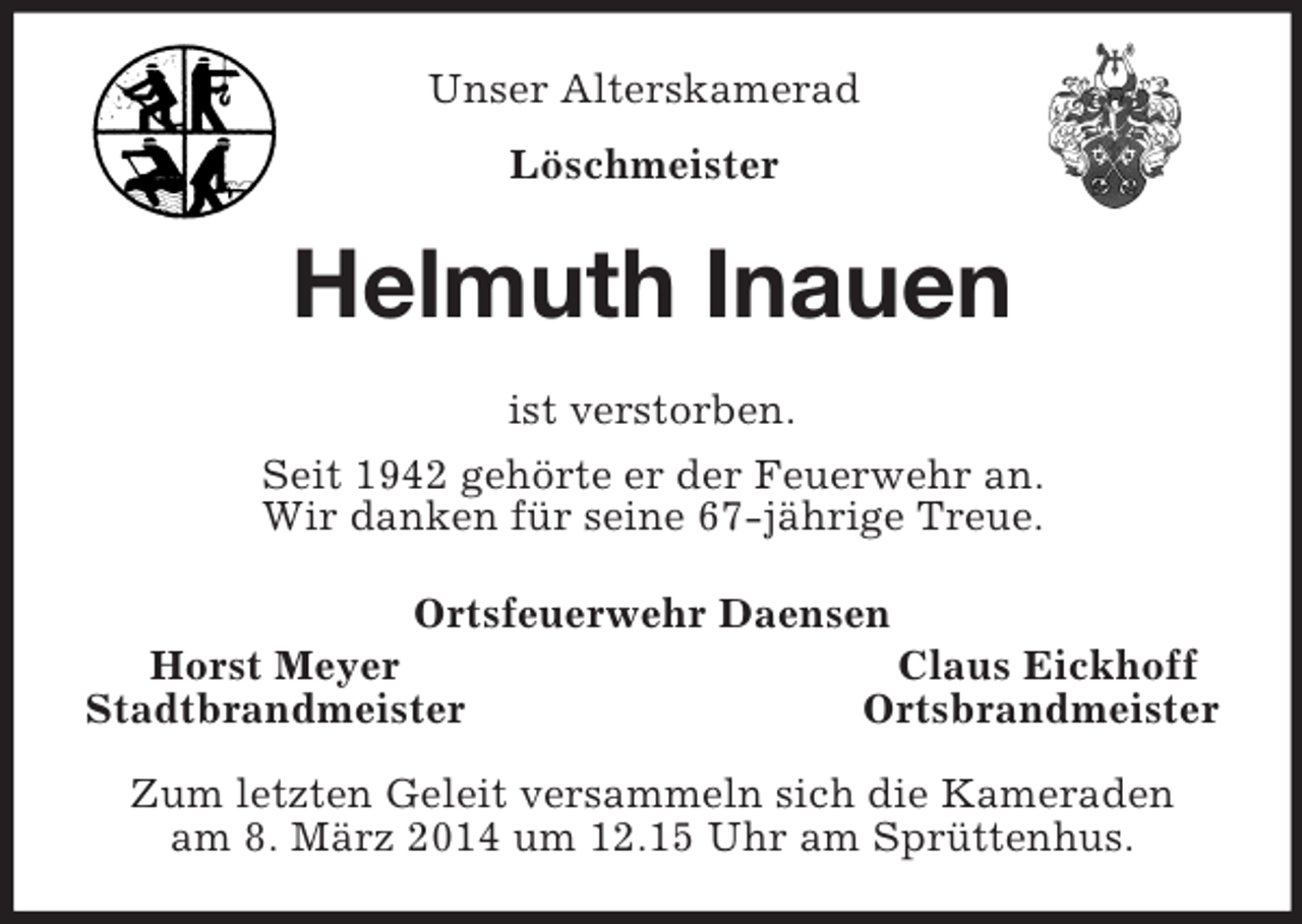 <p>Unser Alterskamerad<br />Löschmeister<br />Helmuth Inauen<br />ist verstorben.<br />Seit 1942 gehörte er der Feuerwehr an.<br />Wir danken für seine 67-jährige Treue.<br />Ortsfeuerwehr Daensen<br />Horst Meyer Claus Eickhoff<br />Stadtbrandmeister Ortsbrandmeister</p><p>Zum letzten Geleit versammeln sich die Kameraden<br />am 8. März 2014 um 12.15 Uhr am Sprüttenhus.</p>