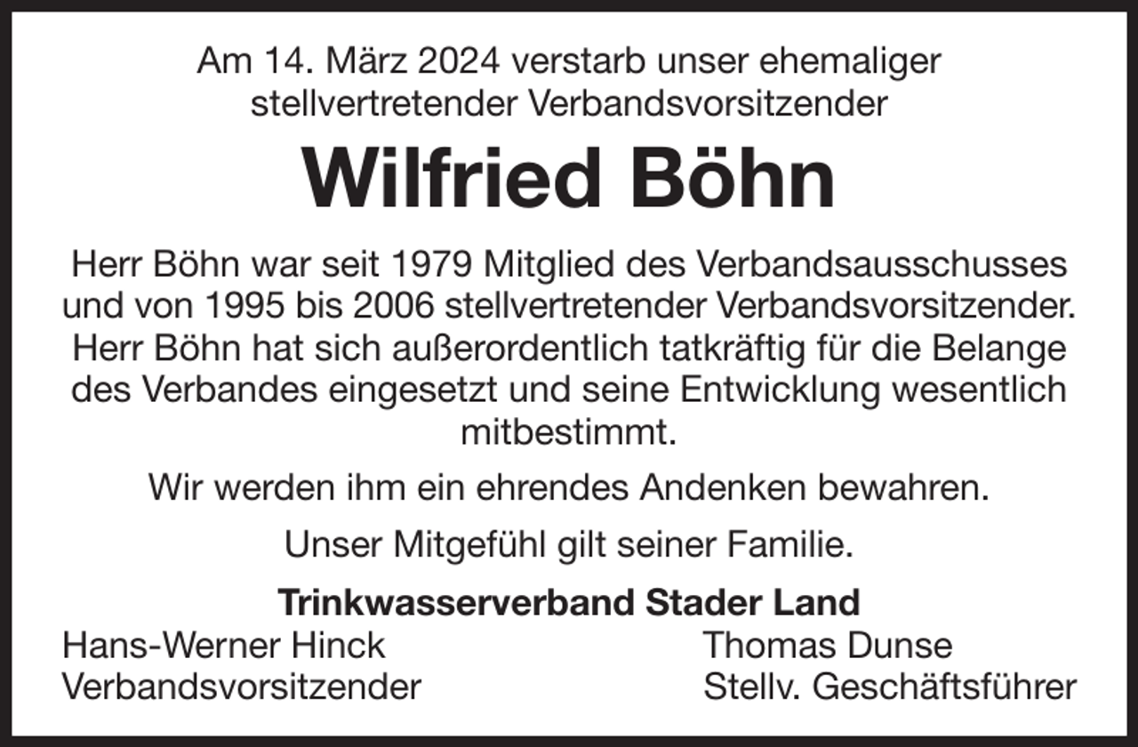 <p>Am 14. März 2024 verstarb unser ehemaliger<br />stellvertretender Verbandsvorsitzender<br />Wilfried Böhn<br />Herr Böhn war seit 1979 Mitglied des Verbandsausschusses und von 1995 bis 2006 stellvertretender Verbandsvorsitzender.<br />Herr Böhn hat sich außerordentlich tatkräftig für die Belange des Verbandes eingesetzt und seine Entwicklung wesentlich mitbestimmt.<br />Wir werden ihm ein ehrendes Andenken bewahren.<br />Unser Mitgefühl gilt seiner Familie.<br />Trinkwasserverband Stader Land<br />Hans-Werner Hinck Thomas Dunse<br />Verbandsvorsitzender Stellv. Geschäftsführer</p>