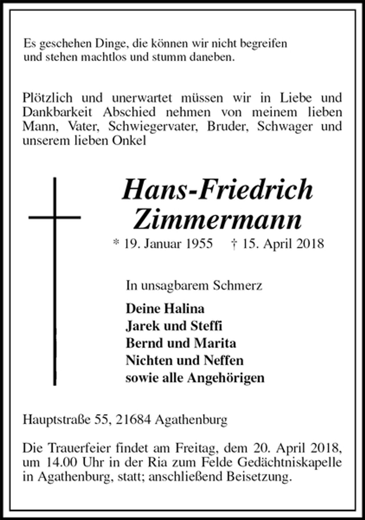 <p>Es geschehen Dinge, die können wir nicht begreifen<br />und stehen machtlos und stumm daneben.<br />Plötzlich und unerwartet müssen wir in Liebe und Dankbarkeit Abschied nehmen von meinem lieben Mann, Vater, Schwiegervater, Bruder, Schwager und<br />unserem lieben Onkel<br />Hans-Friedrich<br />Zimmermann<br />* 19. Januar 1955 † 15. April 2018<br />In unsagbarem Schmerz<br />Deine Halina<br />Jarek und Steffi<br />Bernd und Marita<br />Nichten und Neffen<br />sowie alle Angehörigen<br />Hauptstraße 55, 21684 Agathenburg</p><p>Die Trauerfeier findet am Freitag, dem 20. April 2018,<br />um 14.00 Uhr in der Ria zum Felde Gedächtniskapelle<br />in Agathenburg, statt; anschließend Beisetzung.</p>