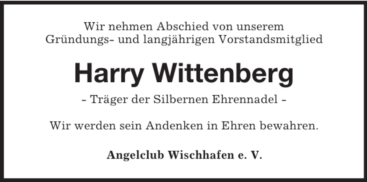 <p>Wir nehmen Abschied von unserem<br />Gründungs- und langjährigen Vorstandsmitglied</p><p>Harry Wittenberg<br />- Träger der Silbernen Ehrennadel Wir werden sein Andenken in Ehren bewahren.<br />Angelclub Wischhafen e. V.</p>