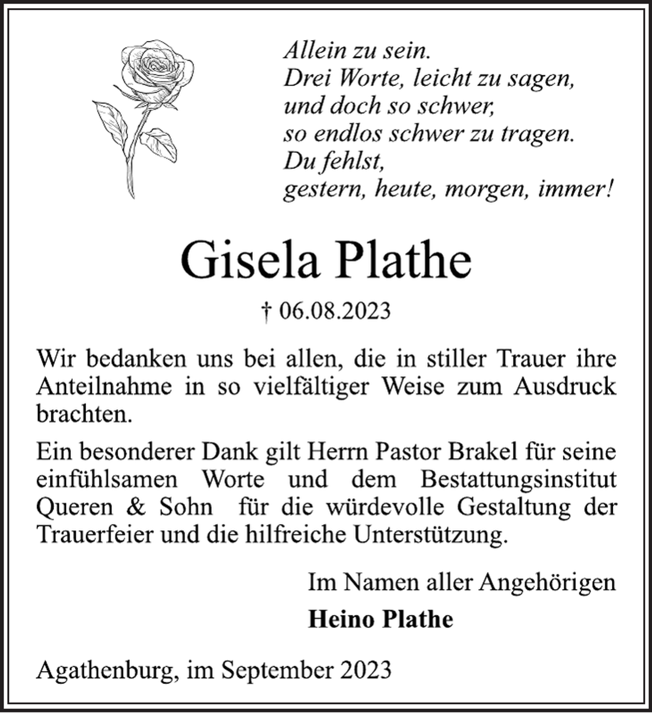 <p>Allein zu sein.<br />Drei Worte, leicht zu sagen,<br />und doch so schwer,<br />so endlos schwer zu tragen.<br />Du fehlst,<br />gestern, heute, morgen, immer!<br />Gisela Plathe<br />† 06.08.2023<br />Wir bedanken uns bei allen, die in stiller Trauer ihre<br />Anteilnahme in so vielfältiger Weise zum Ausdruck<br />brachten.<br />Ein besonderer Dank gilt Herrn Pastor Brakel für seine<br />einfühlsamen Worte und dem Bestattungsinstitut<br />Queren &amp; Sohn für die würdevolle Gestaltung der<br />Trauerfeier und die hilfreiche Unterstützung.<br />Im Namen aller Angehörigen<br />Heino Plathe<br />Agathenburg, im September 2023</p>