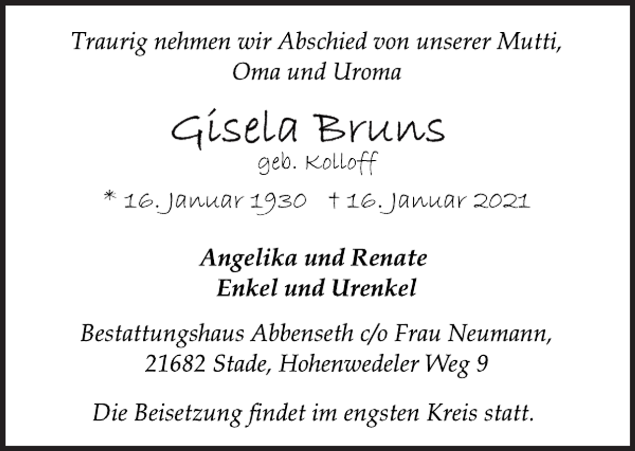 <p>Traurig nehmen wir Abschied von unserer Mutti,<br />Oma und Uroma<br />Gisela Bruns<br />geb. Kolloff<br />* 16. Januar 1930 † 16. Januar 2021<br />Angelika und Renate<br />Enkel und Urenkel<br />Bestattungshaus Abbenseth c/o Frau Neumann,<br />21682 Stade, Hohenwedeler Weg 9<br />Die Beisetzung findet im engsten Kreis statt.</p>