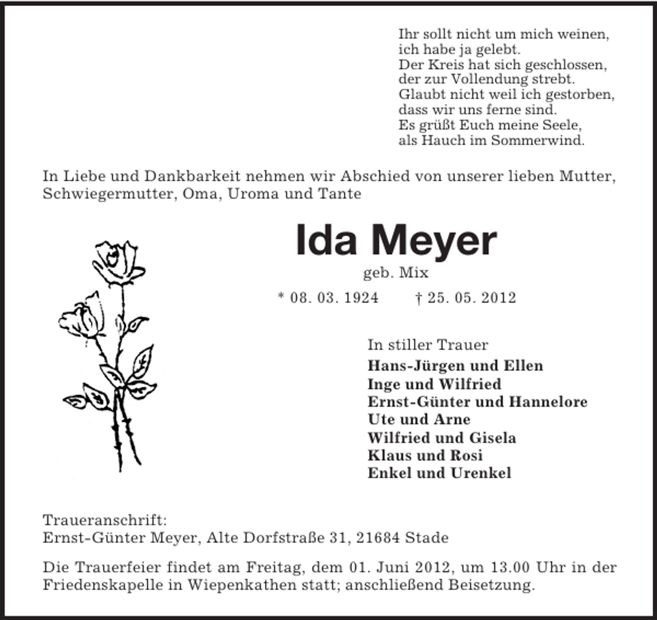 <p>Ihr sollt nicht um mich weinen,<br />ich habe ja gelebt.<br />Der Kreis hat sich geschlossen,<br />der zur Vollendung strebt.<br />Glaubt nicht weil ich gestorben,<br />dass wir uns ferne sind.<br />Es grüßt Euch meine Seele,<br />als Hauch im Sommerwind.</p><p>In Liebe und Dankbarkeit nehmen wir Abschied von unserer lieben Mutter,<br />Schwiegermutter, Oma, Uroma und Tante</p><p>Ida Meyer<br />geb. Mix<br />* 08. 03. 1924</p><p>† 25. 05. 2012</p><p>In stiller Trauer<br />Hans-Jürgen und Ellen<br />Inge und Wilfried<br />Ernst-Günter und Hannelore<br />Ute und Arne<br />Wilfried und Gisela<br />Klaus und Rosi<br />Enkel und Urenkel<br />Traueranschrift:<br />Ernst-Günter Meyer, Alte Dorfstraße 31, 21684 Stade<br />Die Trauerfeier findet am Freitag, dem 01. Juni 2012, um 13.00 Uhr in der<br />Friedenskapelle in Wiepenkathen statt; anschließend Beisetzung.</p>