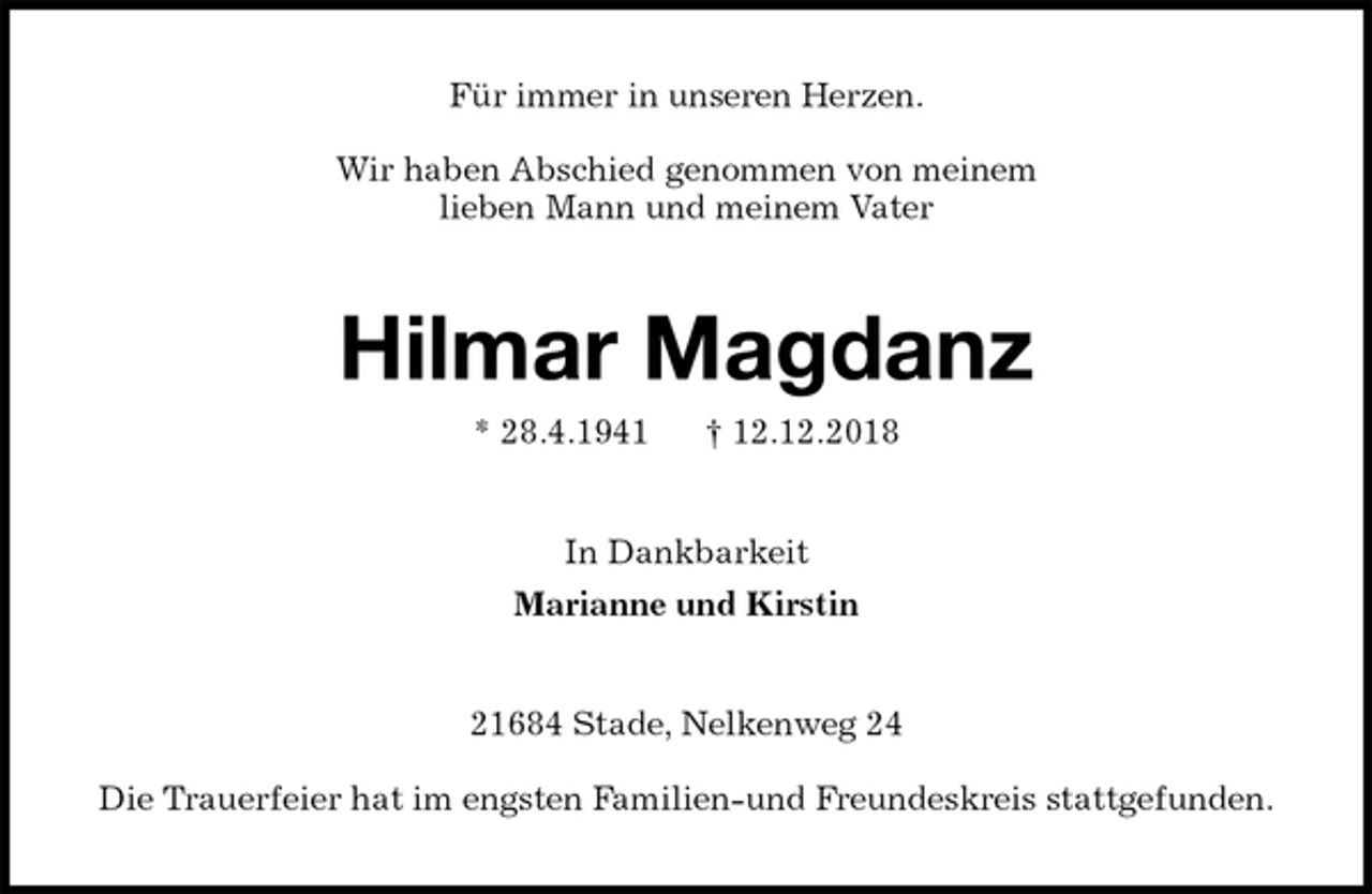 <p>Für immer in unseren Herzen.</p><p>Wir haben Abschied genommen von meinem<br />lieben Mann und meinem Vater<br />Hilmar Magdanz<br />* 28.4.1941 † 12.12.2018<br />In Dankbarkeit<br />Marianne und Kirstin<br />21684 Stade, Nelkenweg 24</p><p>Die Trauerfeier hat im engsten Familien-und Freundeskreis stattgefunden.</p>
