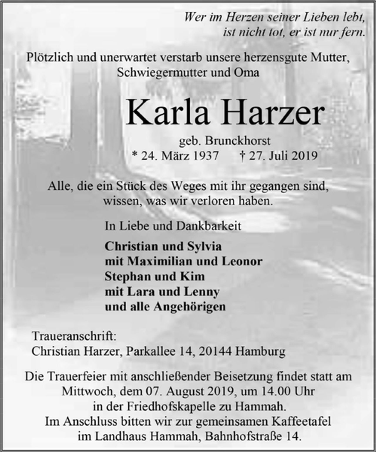 <p>Wer im Herzen seiner Lieben lebt,<br />ist nicht tot, er ist nur fern.<br />Plötzlich und unerwartet verstarb unsere herzensgute Mutter, Schwiegermutter und Oma<br />Karla Harzer<br />geb. Brunckhorst<br />* 24. März 1937 † 27. Juli 2019<br />Alle, die ein Stück des Weges mit ihr gegangen sind,<br />wissen, was wir verloren haben.<br />In Liebe und Dankbarkeit<br />Christian und Sylvia<br />mit Maximilian und Leonor<br />Stephan und Kim<br />mit Lara und Lenny<br />und alle Angehörigen<br />Traueranschrift:<br />Christian Harzer, Parkallee 14, 20144 Hamburg<br />Die Trauerfeier mit anschließender Beisetzung findet statt am Mittwoch, dem 07. August 2019, um 14.00 Uhr<br />in der Friedhofskapelle zu Hammah.<br />Im Anschluss bitten wir zur gemeinsamen Kaffeetafel<br />im Landhaus Hammah, Bahnhofstraße 14.</p>