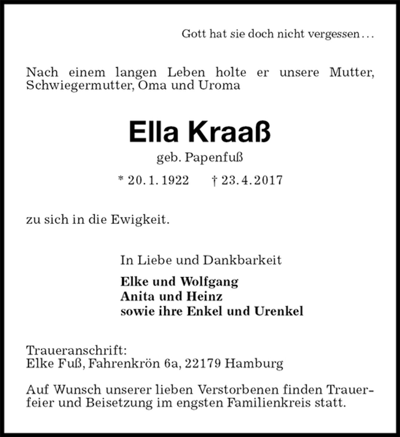 <p>Gott hat sie doch nicht vergessen . . .<br />Nach einem langen Leben holte er unsere Mutter, Schwiegermutter, Oma und Uroma<br />Ella Kraaß<br />geb. Papenfuß<br />* 20. 1. 1922 † 23. 4. 2017<br />zu sich in die Ewigkeit.<br />In Liebe und Dankbarkeit<br />Elke und Wolfgang<br />Anita und Heinz<br />sowie ihre Enkel und Urenkel<br />Traueranschrift:<br />Elke Fuß, Fahrenkrön 6a, 22179 Hamburg</p>
<p>Auf Wunsch unserer lieben Verstorbenen finden Trauerfeier und Beisetzung im engsten Familienkreis statt.</p>
