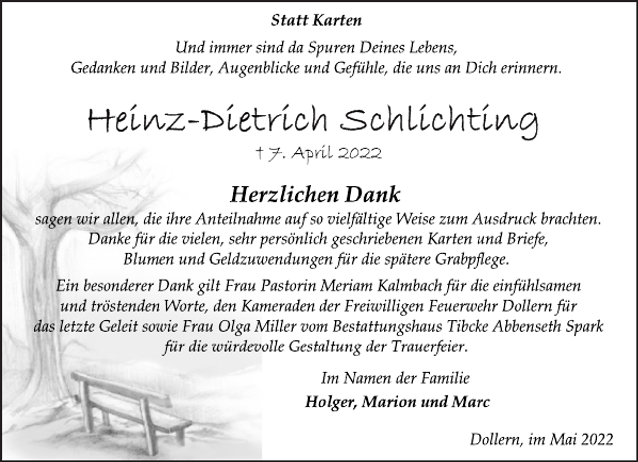 <p>Statt Karten<br />Und immer sind da Spuren Deines Lebens,<br />Gedanken und Bilder, Augenblicke und Gefühle, die uns an Dich erinnern.<br />Heinz-Dietrich Schlichting<br />† 7. April 2022<br />Herzlichen Dank<br />sagen wir allen, die ihre Anteilnahme auf so vielfältige Weise zum Ausdruck brachten.<br />Danke für die vielen, sehr persönlich geschriebenen Karten und Briefe,<br />Blumen und Geldzuwendungen für die spätere Grabpflege.<br />Ein besonderer Dank gilt Frau Pastorin Meriam Kalmbach für die einfühlsamen<br />und tröstenden Worte, den Kameraden der Freiwilligen Feuerwehr Dollern für<br />das letzte Geleit sowie Frau Olga Miller vom Bestattungshaus Tibcke Abbenseth Spark<br />für die würdevolle Gestaltung der Trauerfeier.<br />Im Namen der Familie<br />Holger, Marion und Marc<br />Dollern, im Mai 2022</p>