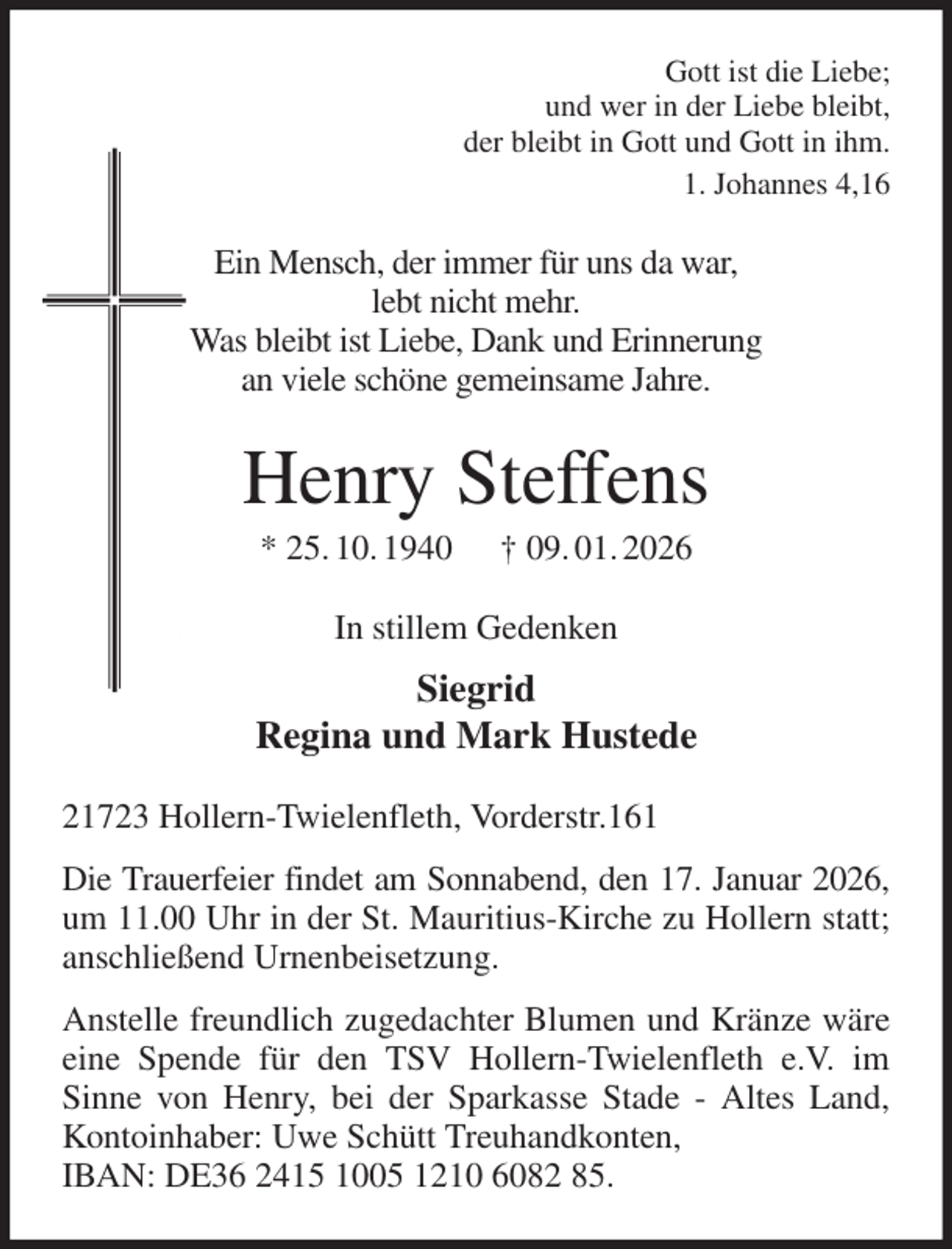<p>Gott ist die Liebe;<br />und wer in der Liebe bleibt,<br />der bleibt in Gott und Gott in ihm.<br />1. Johannes 4,16<br />Ein Mensch, der immer für uns da war,<br />lebt nicht mehr.<br />Was bleibt ist Liebe, Dank und Erinnerung<br />an viele schöne gemeinsame Jahre.<br />Henry Steffens<br />* 25. 10. 1940 † 09. 01. 2026<br />In stillem Gedenken<br />Siegrid<br />Regina und Mark Hustede<br />21723 Hollern-Twielenfleth, Vorderstr.161<br />Die Trauerfeier findet am Sonnabend, den 17. Januar 2026, um 11.00 Uhr in der St. Mauritius-Kirche zu Hollern statt; anschließend Urnenbeisetzung.<br />Anstelle freundlich zugedachter Blumen und Kränze wäre eine Spende für den TSV Hollern-Twielenfleth e.V. im Sinne von Henry, bei der Sparkasse Stade - Altes Land, Kontoinhaber: Uwe Schütt Treuhandkonten,<br />IBAN: DE36 2415 1005 1210 6082 85.</p>
