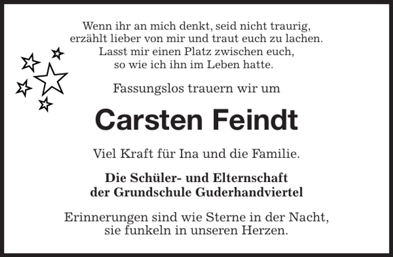 <p>Wenn ihr an mich denkt, seid nicht traurig,<br />erzählt lieber von mir und traut euch zu lachen.<br />Lasst mir einen Platz zwischen euch,<br />so wie ich ihn im Leben hatte.<br />Fassungslos trauern wir um<br />Carsten Feindt<br />Viel Kraft für Ina und die Familie.<br />Die Schüler- und Elternschaft<br />der Grundschule Guderhandviertel<br />Erinnerungen sind wie Sterne in der Nacht,<br />sie funkeln in unseren Herzen.</p>