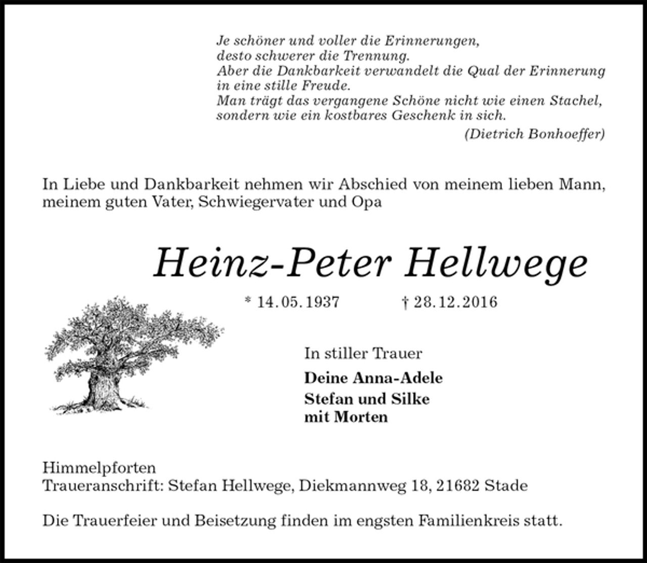 <p>Je schöner und voller die Erinnerungen,<br />desto schwerer die Trennung.<br />Aber die Dankbarkeit verwandelt die Qual der Erinnerung<br />in eine stille Freude.<br />Man trägt das vergangene Schöne nicht wie einen Stachel,<br />sondern wie ein kostbares Geschenk in sich.<br />(Dietrich Bonhoeffer)<br />In Liebe und Dankbarkeit nehmen wir Abschied von meinem lieben Mann, meinem guten Vater, Schwiegervater und Opa<br />Heinz-Peter Hellwege<br />* 14. 05. 1937 † 28. 12. 2016<br />In stiller Trauer<br />Deine Anna-Adele<br />Stefan und Silke<br />mit Morten<br />Himmelpforten<br />Traueranschrift: Stefan Hellwege, Diekmannweg 18, 21682 Stade</p><p>Die Trauerfeier und Beisetzung finden im engsten Familienkreis statt.</p>