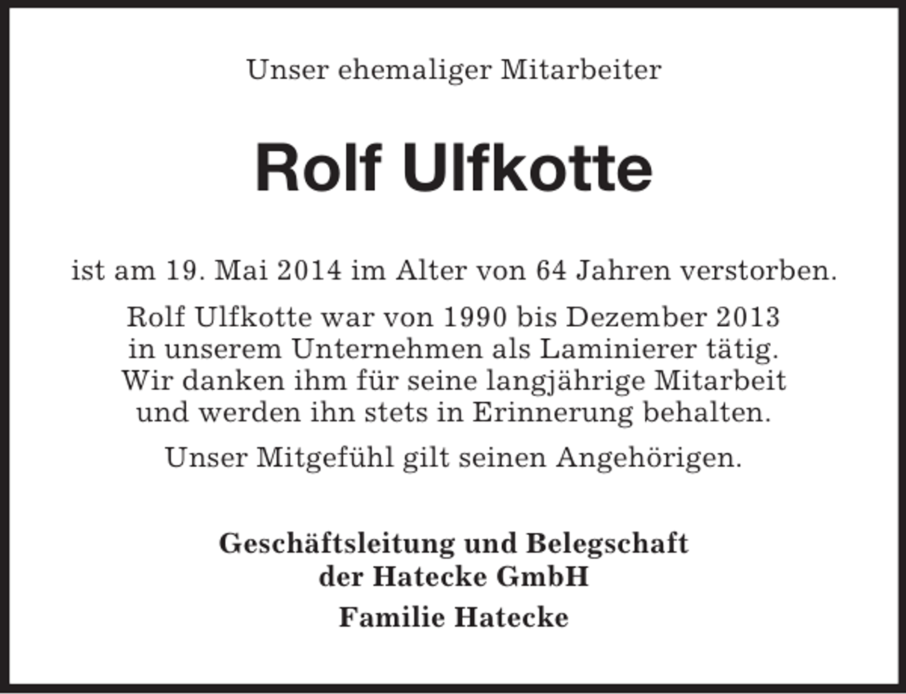 <p>Unser ehemaliger Mitarbeiter<br />Rolf Ulfkotte<br />ist am 19. Mai 2014 im Alter von 64 Jahren verstorben.<br />Rolf Ulfkotte war von 1990 bis Dezember 2013<br />in unserem Unternehmen als Laminierer tätig.<br />Wir danken ihm für seine langjährige Mitarbeit<br />und werden ihn stets in Erinnerung behalten.<br />Unser Mitgefühl gilt seinen Angehörigen.<br />Geschäftsleitung und Belegschaft<br />der Hatecke GmbH<br />Familie Hatecke</p>