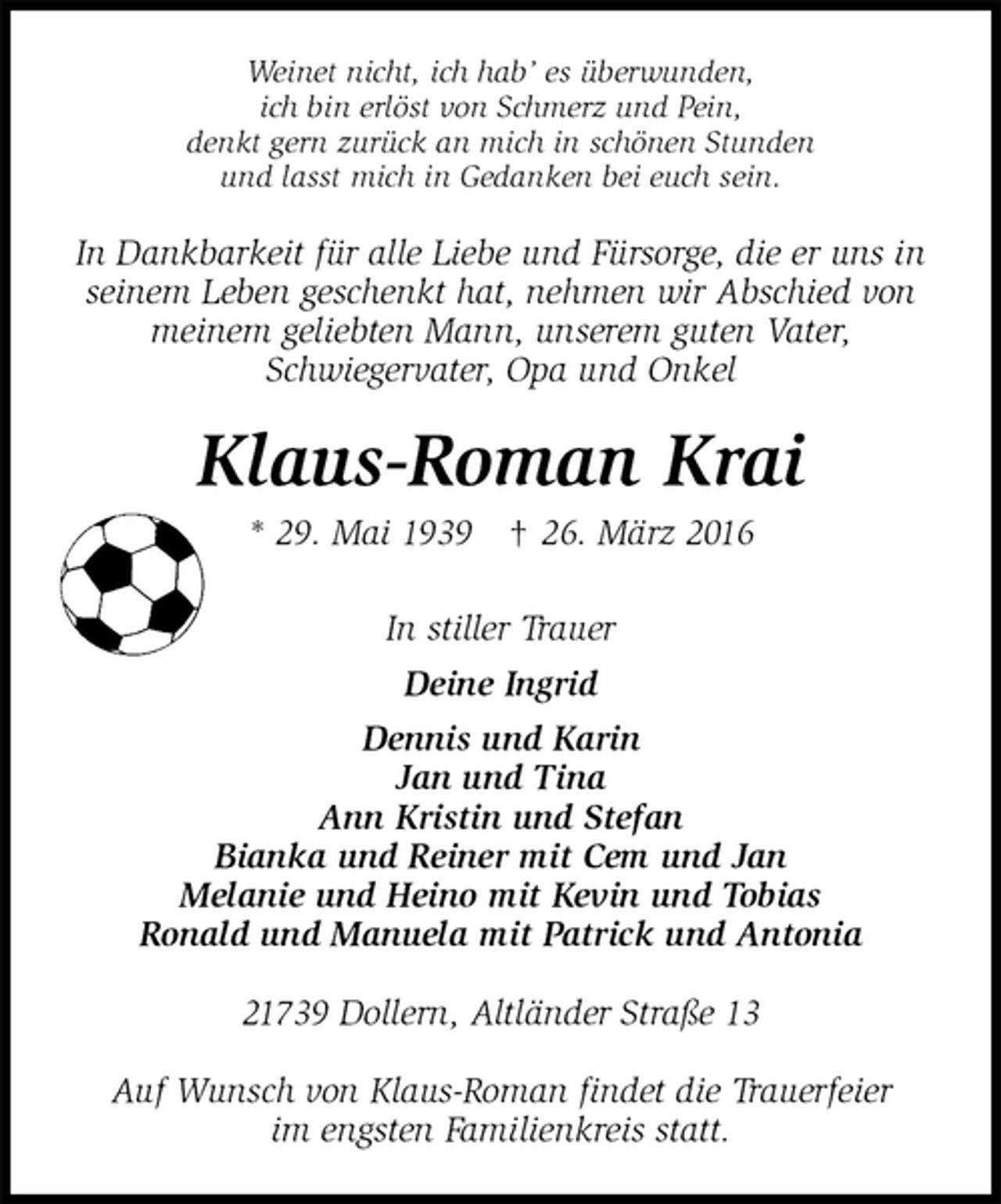 <p>Weinet nicht, ich hab’ es überwunden,<br />ich bin erlöst von Schmerz und Pein,<br />denkt gern zurück an mich in schönen Stunden<br />und lasst mich in Gedanken bei euch sein.<br />In Dankbarkeit für alle Liebe und Fürsorge, die er uns in<br />seinem Leben geschenkt hat, nehmen wir Abschied von<br />meinem geliebten Mann, unserem guten Vater,<br />Schwiegervater, Opa und Onkel<br />Klaus-Roman Krai<br />* 29. Mai 1939 † 26. März 2016<br />In stiller Trauer<br />Deine Ingrid<br />Dennis und Karin<br />Jan und Tina<br />Ann Kristin und Stefan<br />Bianka und Reiner mit Cem und Jan<br />Melanie und Heino mit Kevin und Tobias<br />Ronald und Manuela mit Patrick und Antonia<br />21739 Dollern, Altländer Straße 13</p>
<p>Auf Wunsch von Klaus-Roman findet die Trauerfeier<br />im engsten Familienkreis statt.</p>