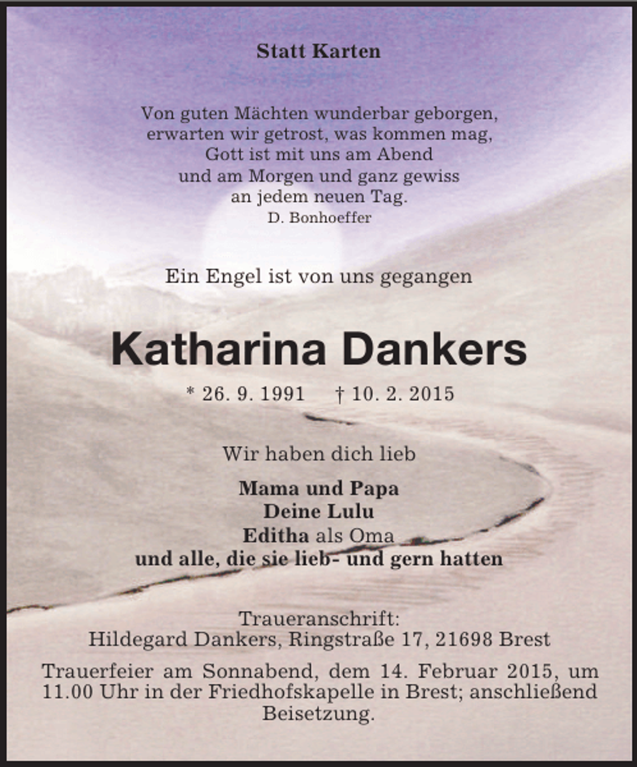 <p>Statt Karten<br />Von guten Mächten wunderbar geborgen,<br />erwarten wir getrost, was kommen mag,<br />Gott ist mit uns am Abend<br />und am Morgen und ganz gewiss<br />an jedem neuen Tag.<br />D. Bonhoeffer<br />Ein Engel ist von uns gegangen<br />Katharina Dankers<br />* 26. 9. 1991 † 10. 2. 2015<br />Wir haben dich lieb<br />Mama und Papa<br />Deine Lulu<br />Editha als Oma<br />und alle, die sie lieb- und gern hatten<br />Traueranschrift:<br />Hildegard Dankers, Ringstraße 17, 21698 Brest<br />Trauerfeier am Sonnabend, dem 14. Februar 2015, um 11.00 Uhr in der Friedhofskapelle in Brest; anschließend Beisetzung.</p>
