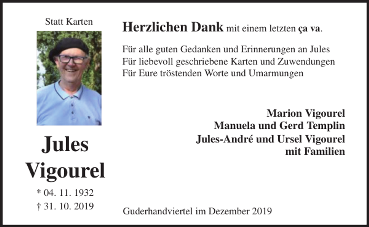 <p>Statt Karten<br />Herzlichen Dank mit einem letzten ça va.<br />Für alle guten Gedanken und Erinnerungen an Jules<br />Für liebevoll geschriebene Karten und Zuwendungen<br />Für Eure tröstenden Worte und Umarmungen<br />Marion Vigourel<br />Manuela und Gerd Templin<br />Jules-André und Ursel Vigourel<br />mit Familien<br />Guderhandviertel im Dezember 2019</p>
<p>Jules<br />Vigourel<br />* 04. 11. 1932<br />† 31. 10. 2019</p>